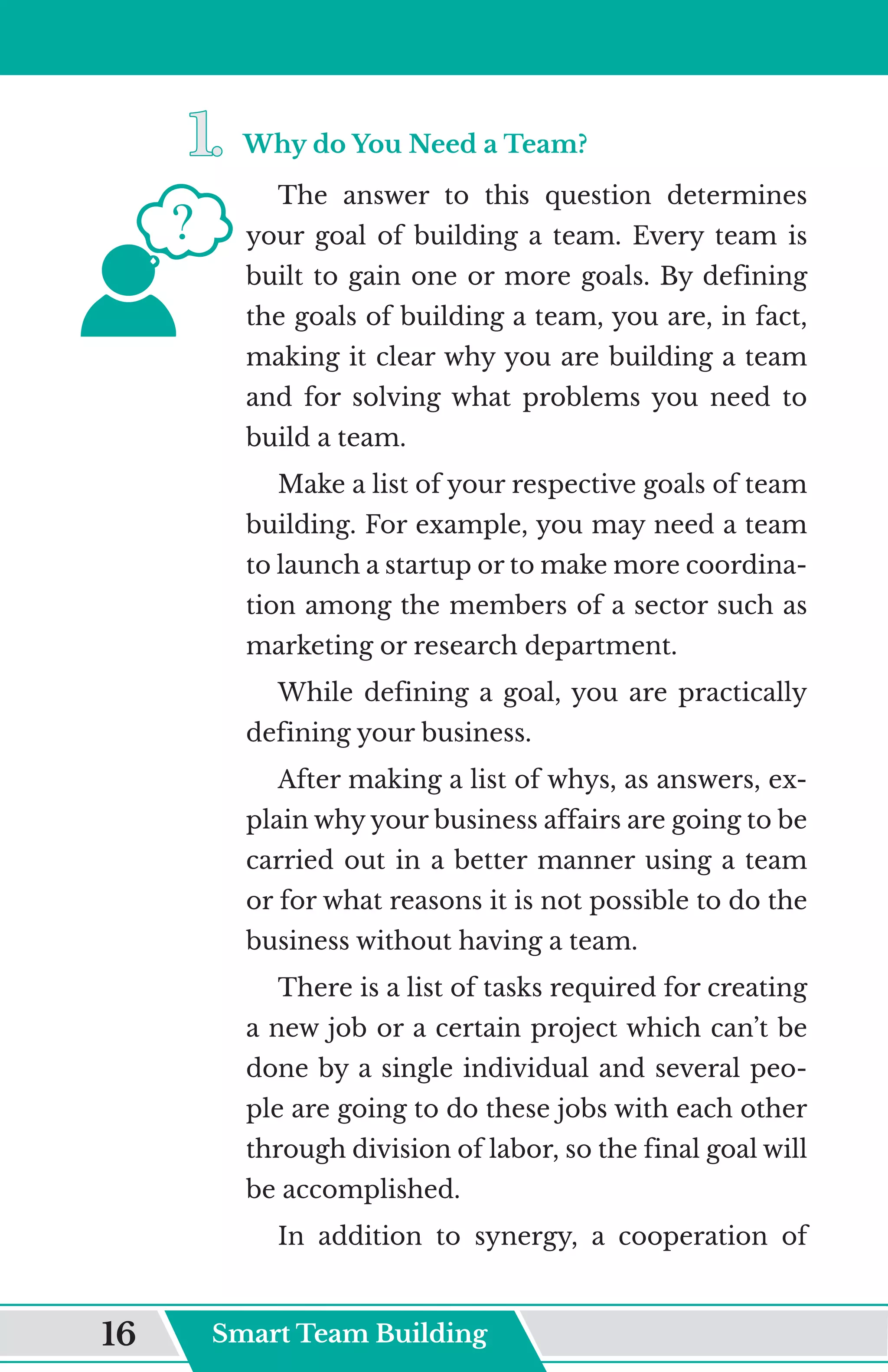 1.	
1.	Why do You Need a Team?
The answer to this question determines
your goal of building a team. Every team is
built to gain one or more goals. By defining
the goals of building a team, you are, in fact,
making it clear why you are building a team
and for solving what problems you need to
build a team.
Make a list of your respective goals of team
building. For example, you may need a team
to launch a startup or to make more coordina-
tion among the members of a sector such as
marketing or research department.
While defining a goal, you are practically
defining your business.
After making a list of whys, as answers, ex-
plain why your business affairs are going to be
carried out in a better manner using a team
or for what reasons it is not possible to do the
business without having a team.
There is a list of tasks required for creating
a new job or a certain project which can’t be
done by a single individual and several peo-
ple are going to do these jobs with each other
through division of labor, so the final goal will
be accomplished.
In addition to synergy, a cooperation of
Smart Team Building
16
 