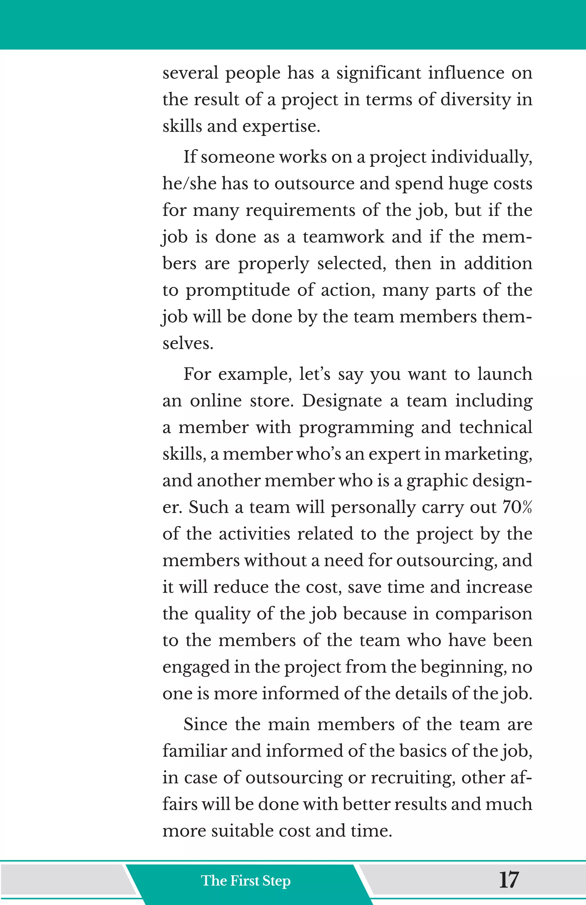 several people has a significant influence on
the result of a project in terms of diversity in
skills and expertise.
If someone works on a project individually,
he/she has to outsource and spend huge costs
for many requirements of the job, but if the
job is done as a teamwork and if the mem-
bers are properly selected, then in addition
to promptitude of action, many parts of the
job will be done by the team members them-
selves.
For example, let’s say you want to launch
an online store. Designate a team including
a member with programming and technical
skills, a member who’s an expert in marketing,
and another member who is a graphic design-
er. Such a team will personally carry out 70%
of the activities related to the project by the
members without a need for outsourcing, and
it will reduce the cost, save time and increase
the quality of the job because in comparison
to the members of the team who have been
engaged in the project from the beginning, no
one is more informed of the details of the job.
Since the main members of the team are
familiar and informed of the basics of the job,
in case of outsourcing or recruiting, other af-
fairs will be done with better results and much
more suitable cost and time.
The First Step 17
 