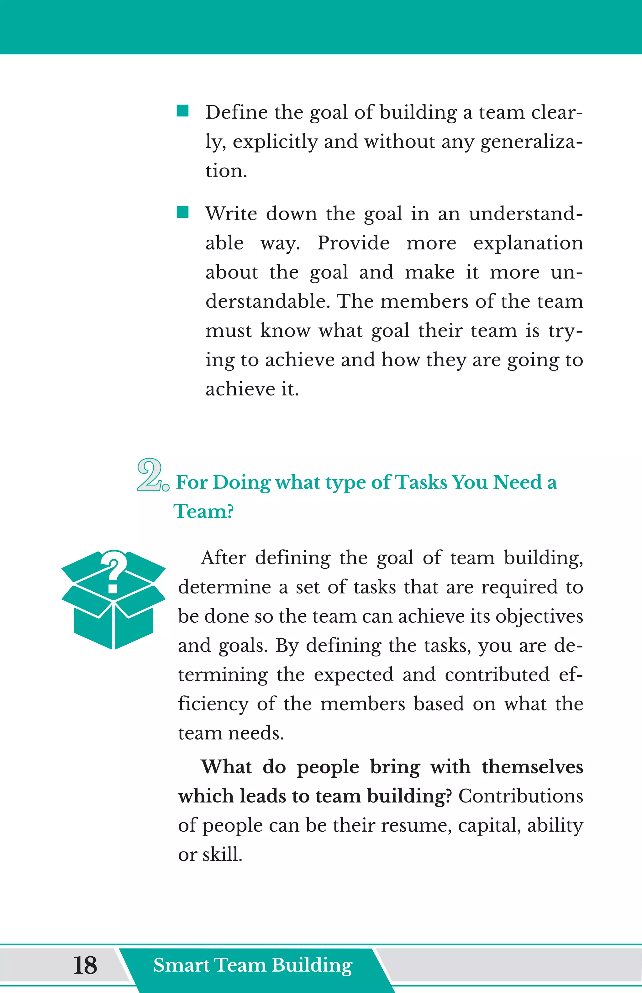 ƒ	
Define the goal of building a team clear-
ly, explicitly and without any generaliza-
tion.
ƒ	
Write down the goal in an understand-
able way. Provide more explanation
about the goal and make it more un-
derstandable. The members of the team
must know what goal their team is try-
ing to achieve and how they are going to
achieve it.
2.	
2.	For Doing what type of Tasks You Need a
Team?
After defining the goal of team building,
determine a set of tasks that are required to
be done so the team can achieve its objectives
and goals. By defining the tasks, you are de-
termining the expected and contributed ef-
ficiency of the members based on what the
team needs.
What do people bring with themselves
which leads to team building? Contributions
of people can be their resume, capital, ability
or skill.
Smart Team Building
18
 