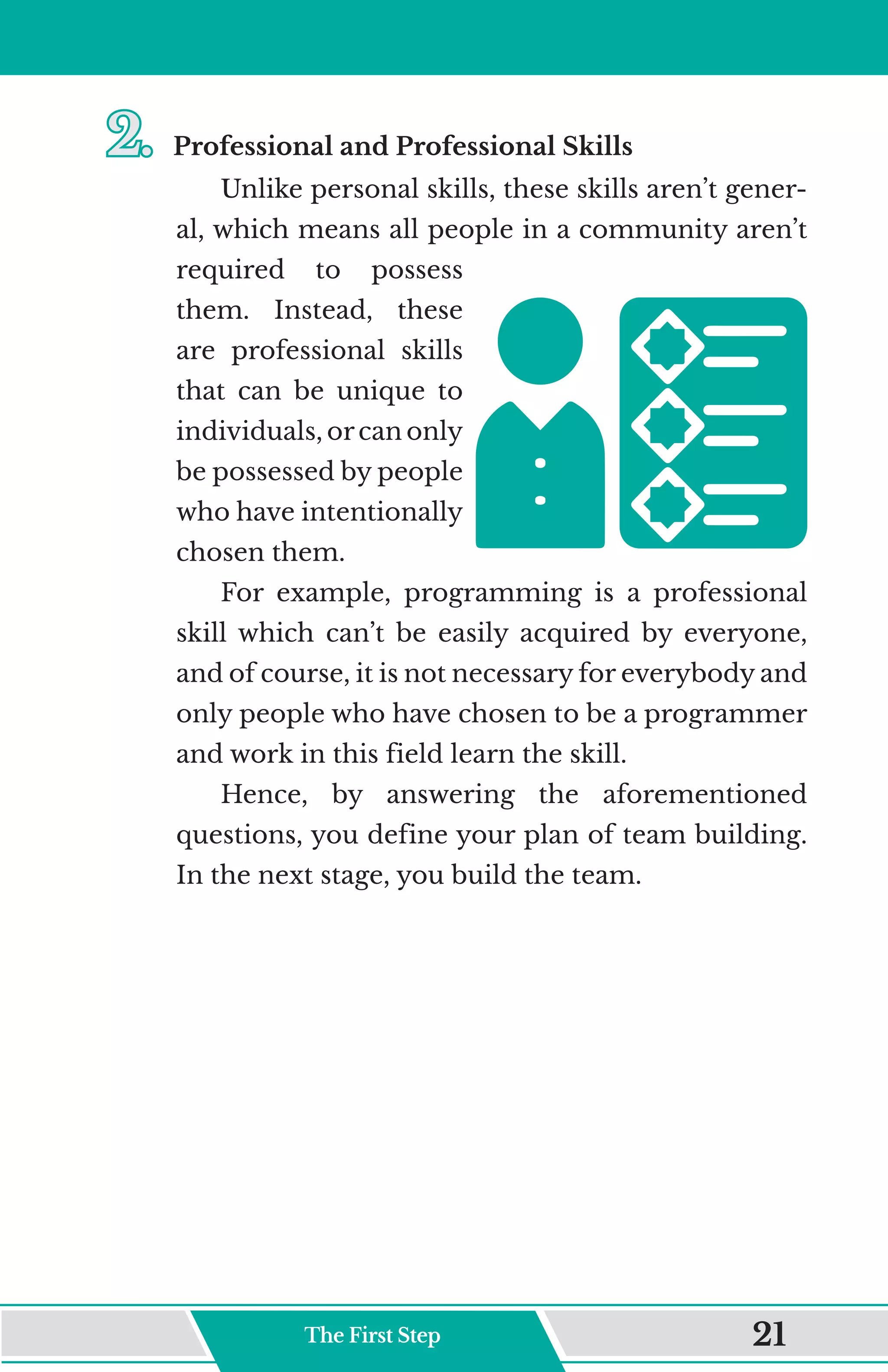 2.	
2.	Professional and Professional Skills
Unlike personal skills, these skills aren’t gener-
al, which means all people in a community aren’t
required to possess
them. Instead, these
are professional skills
that can be unique to
individuals, orcan only
be possessed by people
who have intentionally
chosen them.
For example, programming is a professional
skill which can’t be easily acquired by everyone,
and of course, it is not necessary for everybody and
only people who have chosen to be a programmer
and work in this field learn the skill.
Hence, by answering the aforementioned
questions, you define your plan of team building.
In the next stage, you build the team.
The First Step 21
 