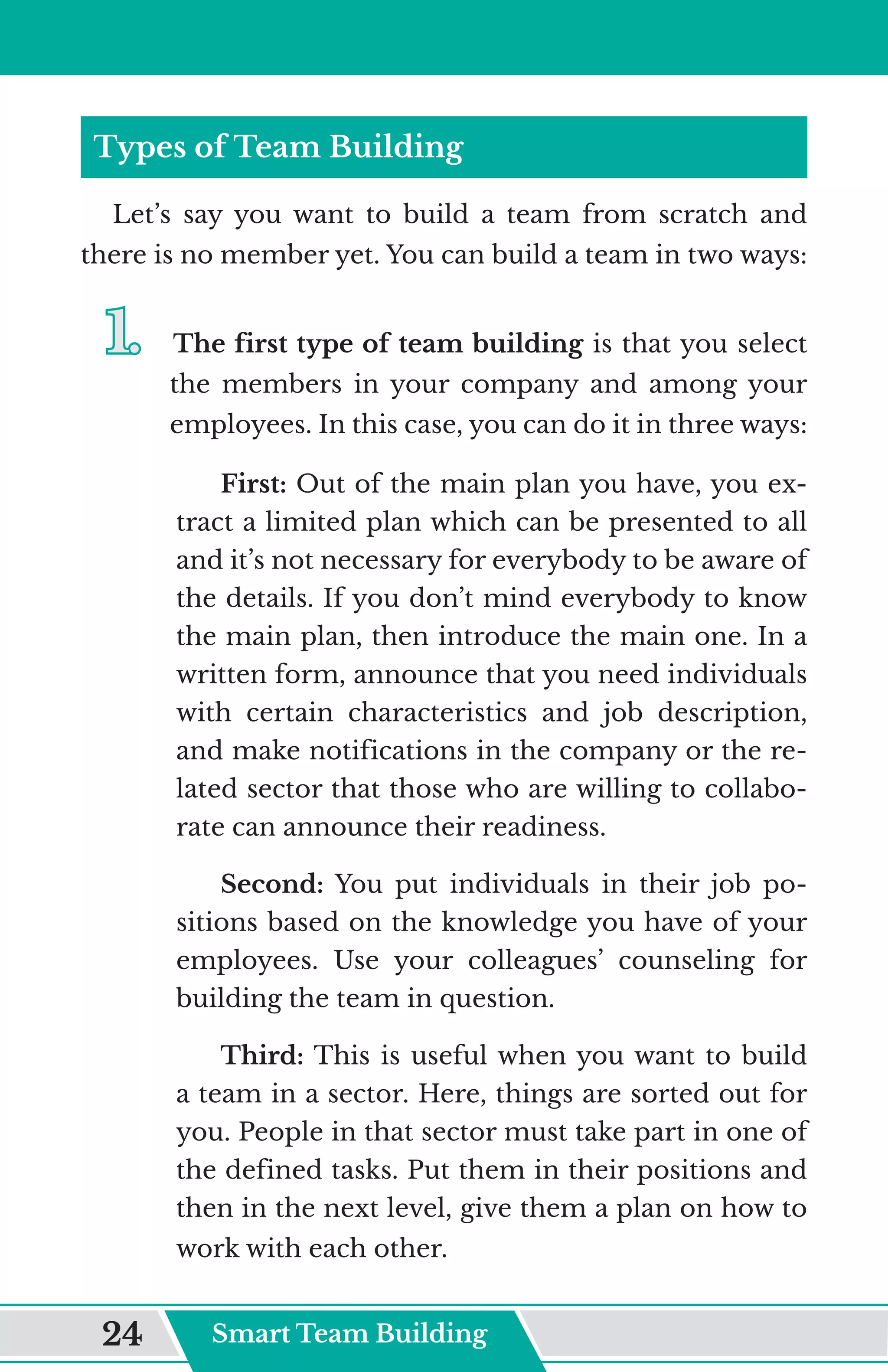 Types of Team Building
Let’s say you want to build a team from scratch and
there is no member yet. You can build a team in two ways:
1.	
1.	 The first type of team building is that you select
the members in your company and among your
employees. In this case, you can do it in three ways:
First: Out of the main plan you have, you ex-
tract a limited plan which can be presented to all
and it’s not necessary for everybody to be aware of
the details. If you don’t mind everybody to know
the main plan, then introduce the main one. In a
written form, announce that you need individuals
with certain characteristics and job description,
and make notifications in the company or the re-
lated sector that those who are willing to collabo-
rate can announce their readiness.
Second: You put individuals in their job po-
sitions based on the knowledge you have of your
employees. Use your colleagues’ counseling for
building the team in question.
Third: This is useful when you want to build
a team in a sector. Here, things are sorted out for
you. People in that sector must take part in one of
the defined tasks. Put them in their positions and
then in the next level, give them a plan on how to
work with each other.
Smart Team Building
24
 