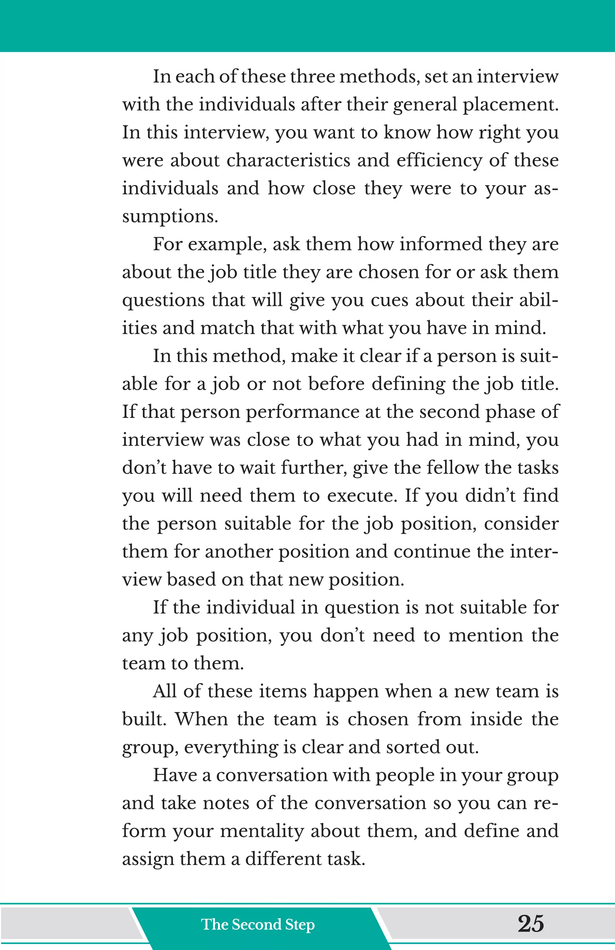 In each of these three methods, set an interview
with the individuals after their general placement.
In this interview, you want to know how right you
were about characteristics and efficiency of these
individuals and how close they were to your as-
sumptions.
For example, ask them how informed they are
about the job title they are chosen for or ask them
questions that will give you cues about their abil-
ities and match that with what you have in mind.
In this method, make it clear if a person is suit-
able for a job or not before defining the job title.
If that person performance at the second phase of
interview was close to what you had in mind, you
don’t have to wait further, give the fellow the tasks
you will need them to execute. If you didn’t find
the person suitable for the job position, consider
them for another position and continue the inter-
view based on that new position.
If the individual in question is not suitable for
any job position, you don’t need to mention the
team to them.
All of these items happen when a new team is
built. When the team is chosen from inside the
group, everything is clear and sorted out.
Have a conversation with people in your group
and take notes of the conversation so you can re-
form your mentality about them, and define and
assign them a different task.
The Second Step 25
 