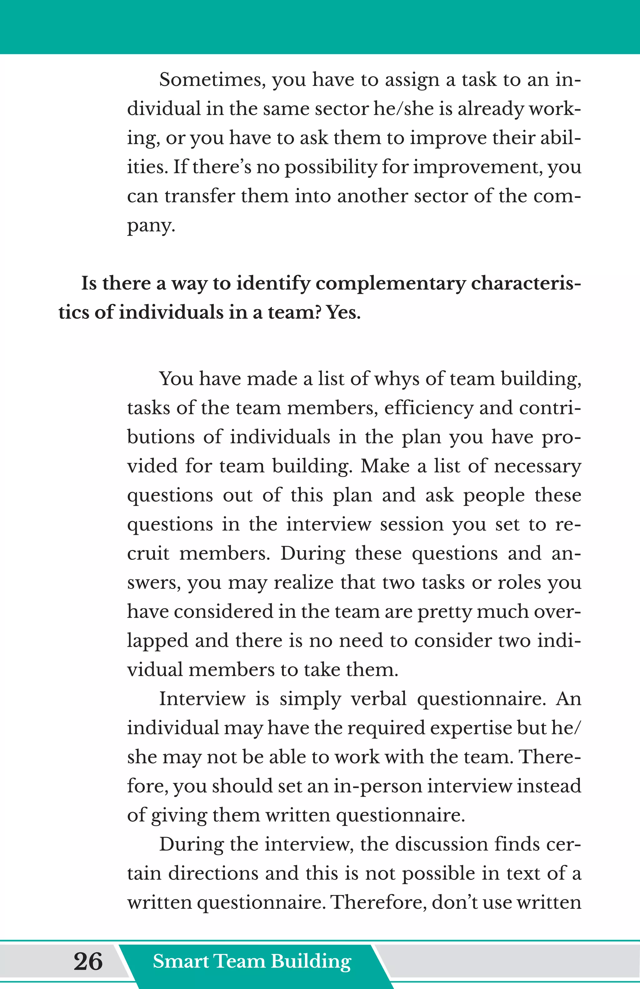 Sometimes, you have to assign a task to an in-
dividual in the same sector he/she is already work-
ing, or you have to ask them to improve their abil-
ities. If there’s no possibility for improvement, you
can transfer them into another sector of the com-
pany.
Is there a way to identify complementary characteris-
tics of individuals in a team? Yes.
You have made a list of whys of team building,
tasks of the team members, efficiency and contri-
butions of individuals in the plan you have pro-
vided for team building. Make a list of necessary
questions out of this plan and ask people these
questions in the interview session you set to re-
cruit members. During these questions and an-
swers, you may realize that two tasks or roles you
have considered in the team are pretty much over-
lapped and there is no need to consider two indi-
vidual members to take them.
Interview is simply verbal questionnaire. An
individual may have the required expertise but he/
she may not be able to work with the team. There-
fore, you should set an in-person interview instead
of giving them written questionnaire.
During the interview, the discussion finds cer-
tain directions and this is not possible in text of a
written questionnaire. Therefore, don’t use written
Smart Team Building
26
 