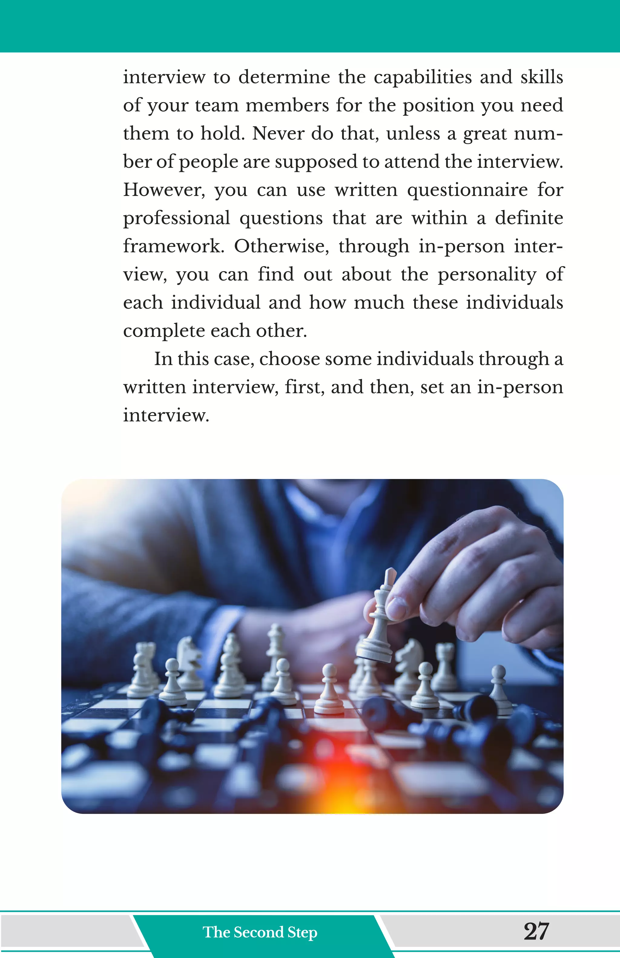 interview to determine the capabilities and skills
of your team members for the position you need
them to hold. Never do that, unless a great num-
ber of people are supposed to attend the interview.
However, you can use written questionnaire for
professional questions that are within a definite
framework. Otherwise, through in-person inter-
view, you can find out about the personality of
each individual and how much these individuals
complete each other.
In this case, choose some individuals through a
written interview, first, and then, set an in-person
interview.
The Second Step 27
 