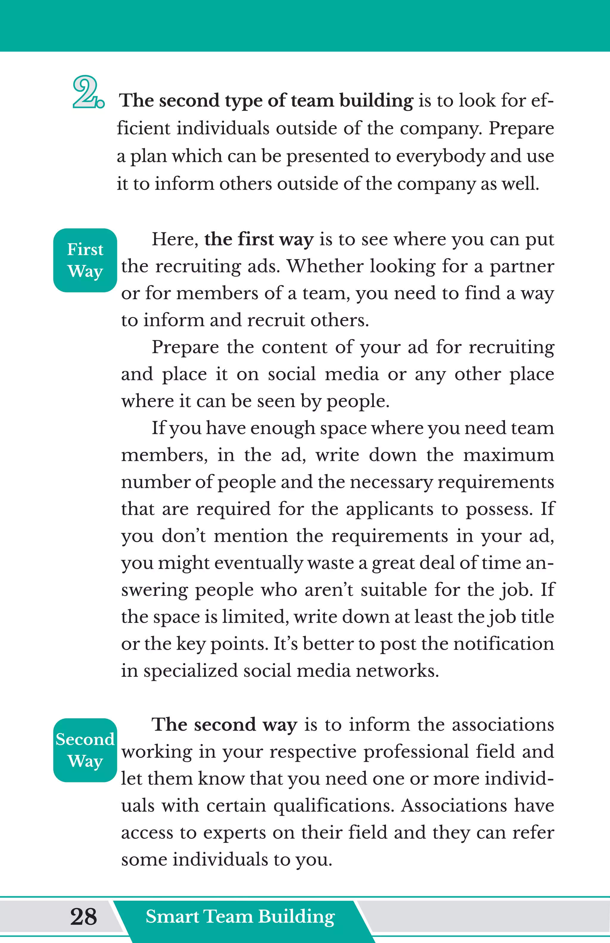 2.	
2.	The second type of team building is to look for ef-
ficient individuals outside of the company. Prepare
a plan which can be presented to everybody and use
it to inform others outside of the company as well.
Here, the first way is to see where you can put
the recruiting ads. Whether looking for a partner
or for members of a team, you need to find a way
to inform and recruit others.
Prepare the content of your ad for recruiting
and place it on social media or any other place
where it can be seen by people.
If you have enough space where you need team
members, in the ad, write down the maximum
number of people and the necessary requirements
that are required for the applicants to possess. If
you don’t mention the requirements in your ad,
you might eventually waste a great deal of time an-
swering people who aren’t suitable for the job. If
the space is limited, write down at least the job title
or the key points. It’s better to post the notification
in specialized social media networks.
The second way is to inform the associations
working in your respective professional field and
let them know that you need one or more individ-
uals with certain qualifications. Associations have
access to experts on their field and they can refer
some individuals to you.
First
Way
Second
Way
Smart Team Building
28
 