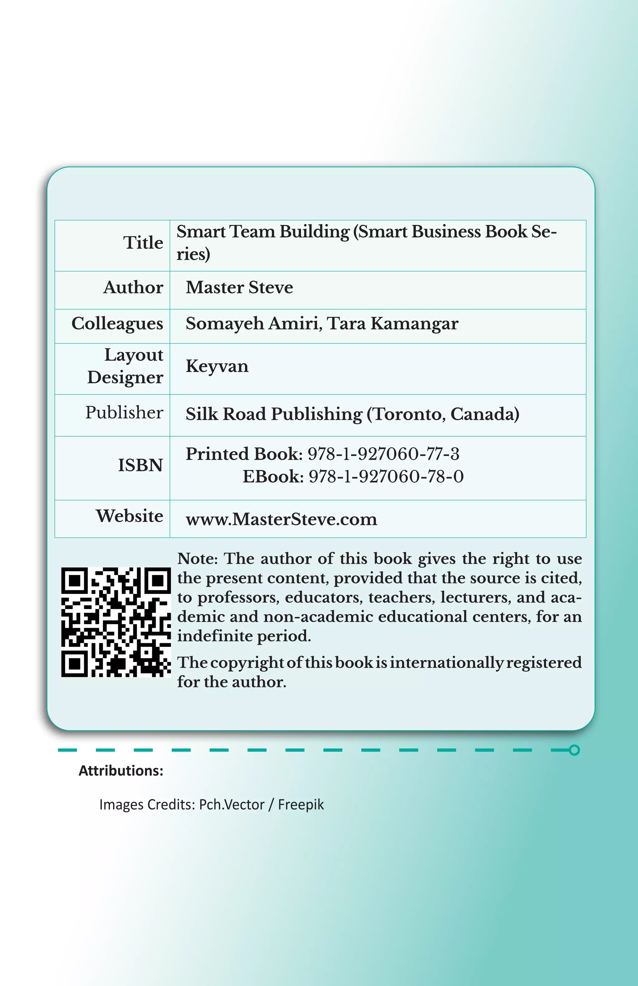 Smart Team Building (Smart Business Book Se-
ries)
Title
Master Steve
Author
Somayeh Amiri, Tara Kamangar
Colleagues
Keyvan
Layout
Designer
Silk Road Publishing (Toronto, Canada)
Publisher
Printed Book: 978-1-927060-77-3
	EBook: 978-1-927060-78-0
ISBN
www.MasterSteve.com
Website
Attributions:
	 Images Credits: Pch.Vector / Freepik
Note: The author of this book gives the right to use
the present content, provided that the source is cited,
to professors, educators, teachers, lecturers, and aca-
demic and non-academic educational centers, for an
indefinite period.
The copyright of this bookis internationallyregistered
for the author.
 