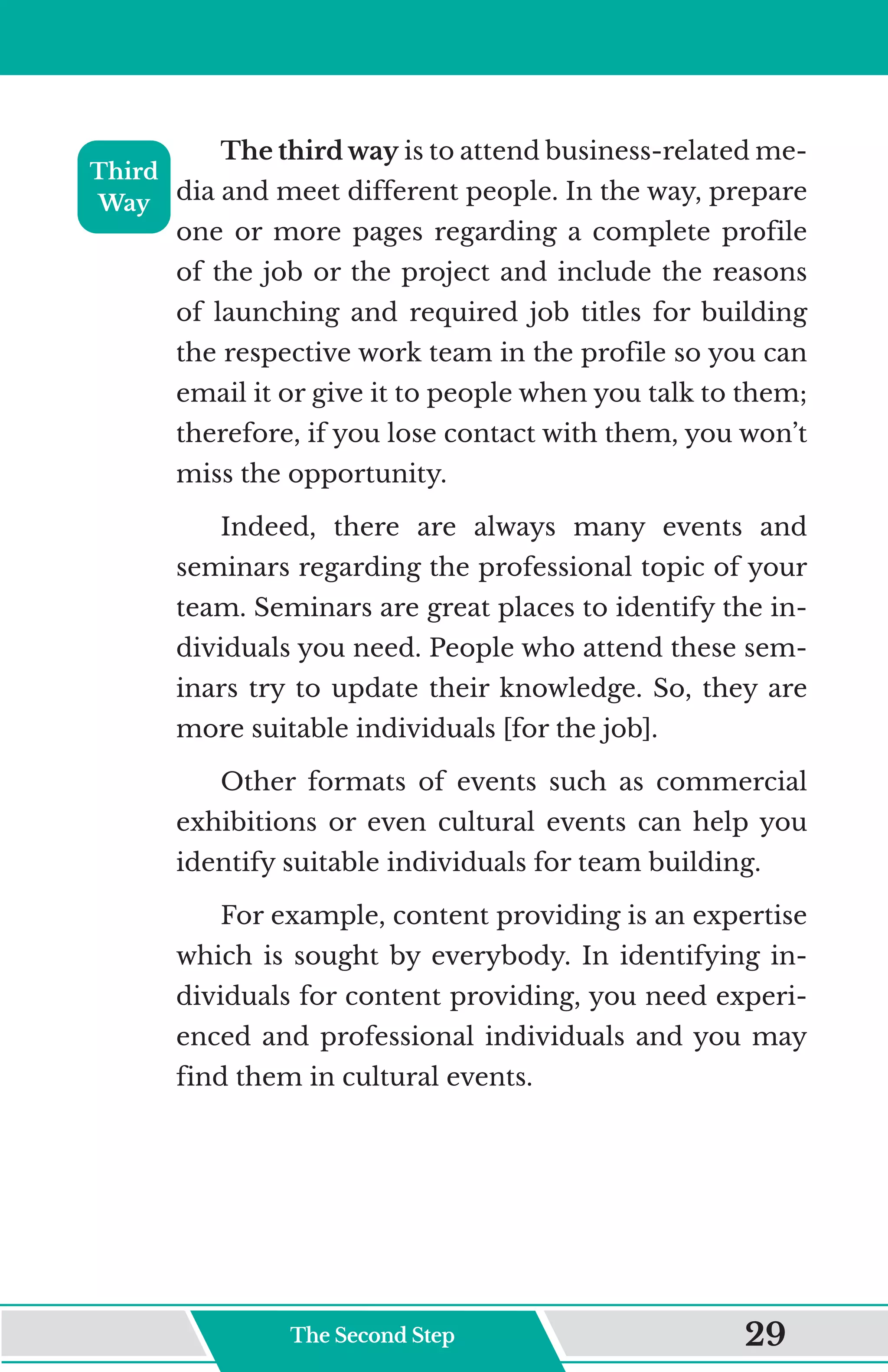 The third way is to attend business-related me-
dia and meet different people. In the way, prepare
one or more pages regarding a complete profile
of the job or the project and include the reasons
of launching and required job titles for building
the respective work team in the profile so you can
email it or give it to people when you talk to them;
therefore, if you lose contact with them, you won’t
miss the opportunity.
Indeed, there are always many events and
seminars regarding the professional topic of your
team. Seminars are great places to identify the in-
dividuals you need. People who attend these sem-
inars try to update their knowledge. So, they are
more suitable individuals [for the job].
Other formats of events such as commercial
exhibitions or even cultural events can help you
identify suitable individuals for team building.
For example, content providing is an expertise
which is sought by everybody. In identifying in-
dividuals for content providing, you need experi-
enced and professional individuals and you may
find them in cultural events.
Third
Way
The Second Step 29
 
