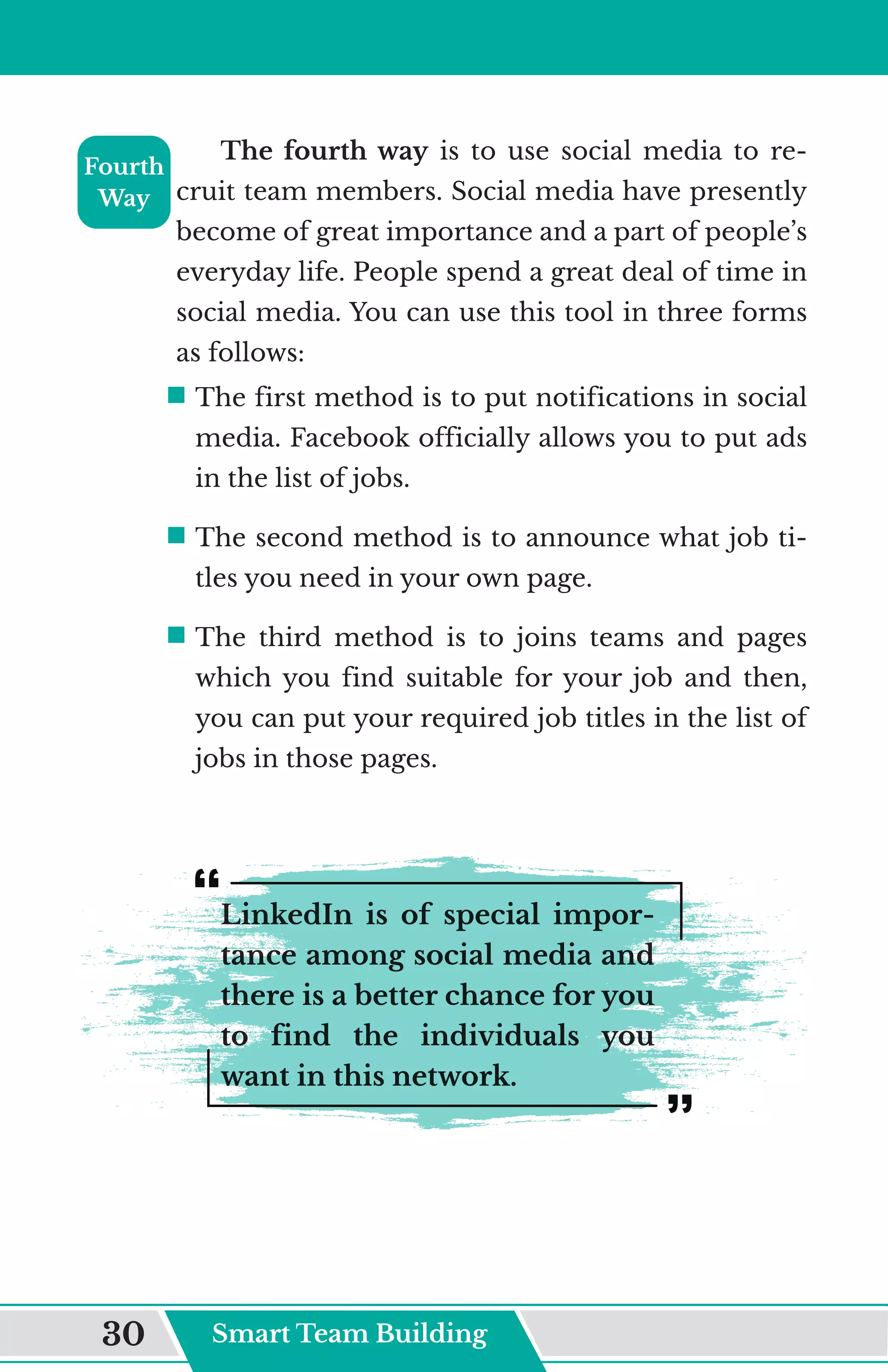 The fourth way is to use social media to re-
cruit team members. Social media have presently
become of great importance and a part of people’s
everyday life. People spend a great deal of time in
social media. You can use this tool in three forms
as follows:
ƒ	
The first method is to put notifications in social
media. Facebook officially allows you to put ads
in the list of jobs.
ƒ	
The second method is to announce what job ti-
tles you need in your own page.
ƒ	
The third method is to joins teams and pages
which you find suitable for your job and then,
you can put your required job titles in the list of
jobs in those pages.
LinkedIn is of special impor-
tance among social media and
there is a better chance for you
to find the individuals you
want in this network.
Fourth
Way
Smart Team Building
30
 