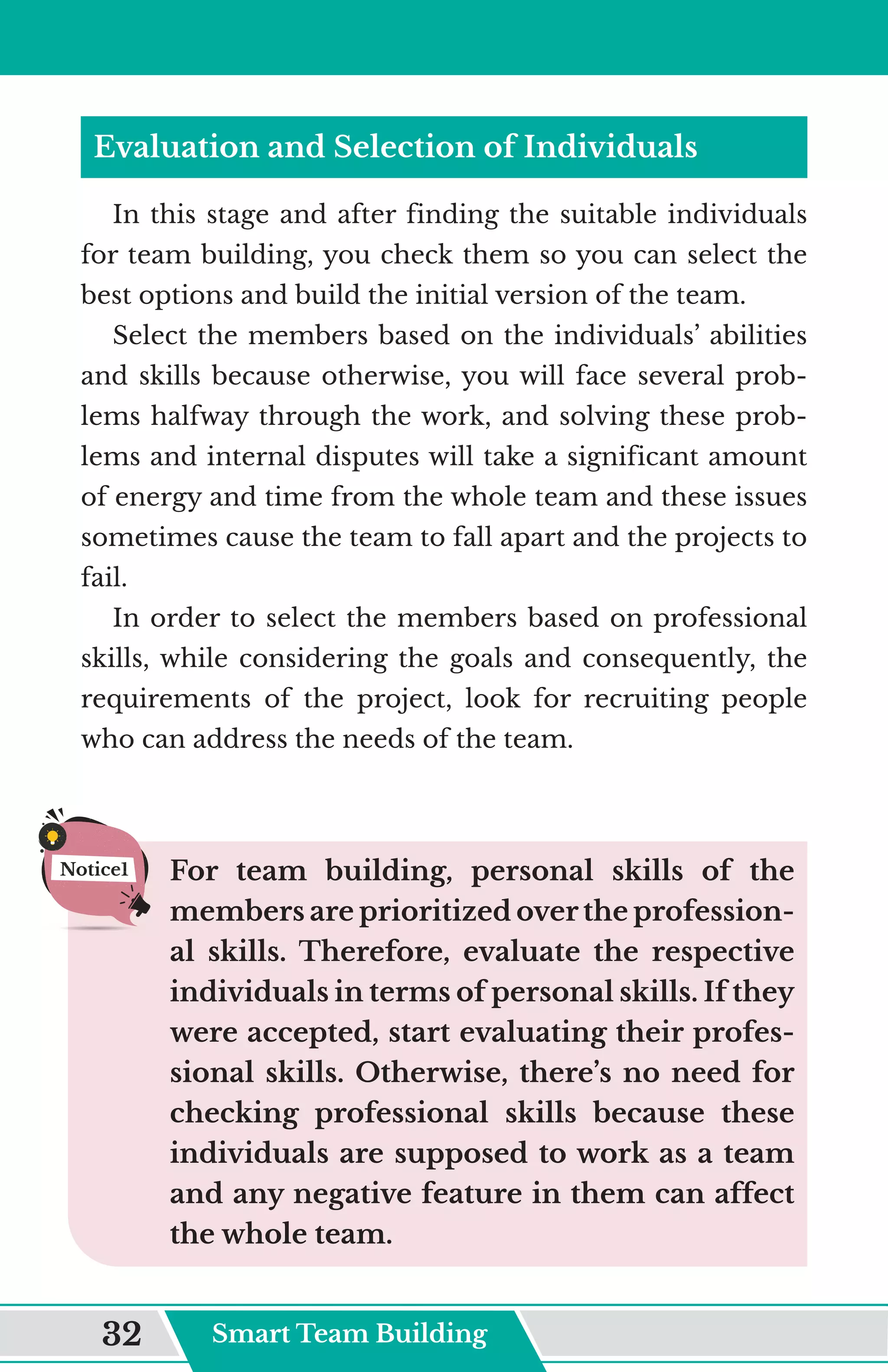 Evaluation and Selection of Individuals
In this stage and after finding the suitable individuals
for team building, you check them so you can select the
best options and build the initial version of the team.
Select the members based on the individuals’ abilities
and skills because otherwise, you will face several prob-
lems halfway through the work, and solving these prob-
lems and internal disputes will take a significant amount
of energy and time from the whole team and these issues
sometimes cause the team to fall apart and the projects to
fail.
In order to select the members based on professional
skills, while considering the goals and consequently, the
requirements of the project, look for recruiting people
who can address the needs of the team.
For team building, personal skills of the
members are prioritized over the profession-
al skills. Therefore, evaluate the respective
individuals in terms of personal skills. If they
were accepted, start evaluating their profes-
sional skills. Otherwise, there’s no need for
checking professional skills because these
individuals are supposed to work as a team
and any negative feature in them can affect
the whole team.
Notice1
Smart Team Building
32
 