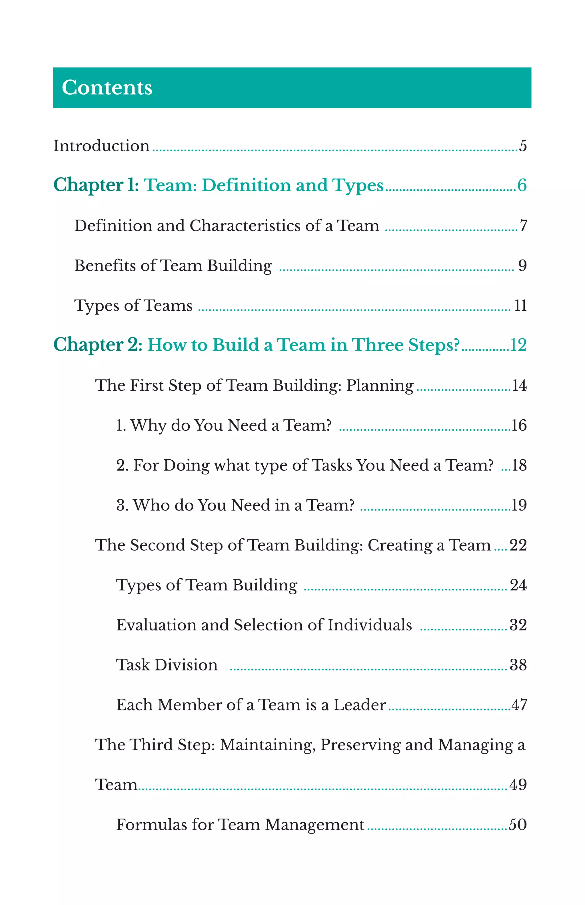 Contents
Introduction.........................................................................................................5
Chapter 1: Team: Definition and Types.......................................6
Definition and Characteristics of a Team .......................................7
Benefits of Team Building .................................................................... 9
Types of Teams ‌‌
.......................................................................................... 11
Chapter 2: How to Build a Team in Three Steps?...............12
The First Step of Team Building: Planning............................14
1. Why do You Need a Team? ..................................................16
2. For Doing what type of Tasks You Need a Team? ....18
3. Who do You Need in a Team? ............................................19
The Second Step of Team Building: Creating a Team.....22
Types of Team Building ...........................................................24
Evaluation and Selection of Individuals ..........................32
Task Division ................................................................................38
Each Member of a Team is a Leader....................................47
The Third Step: Maintaining, Preserving and Managing a
Team.........................................................................................................49
Formulas for Team Management.........................................50
 