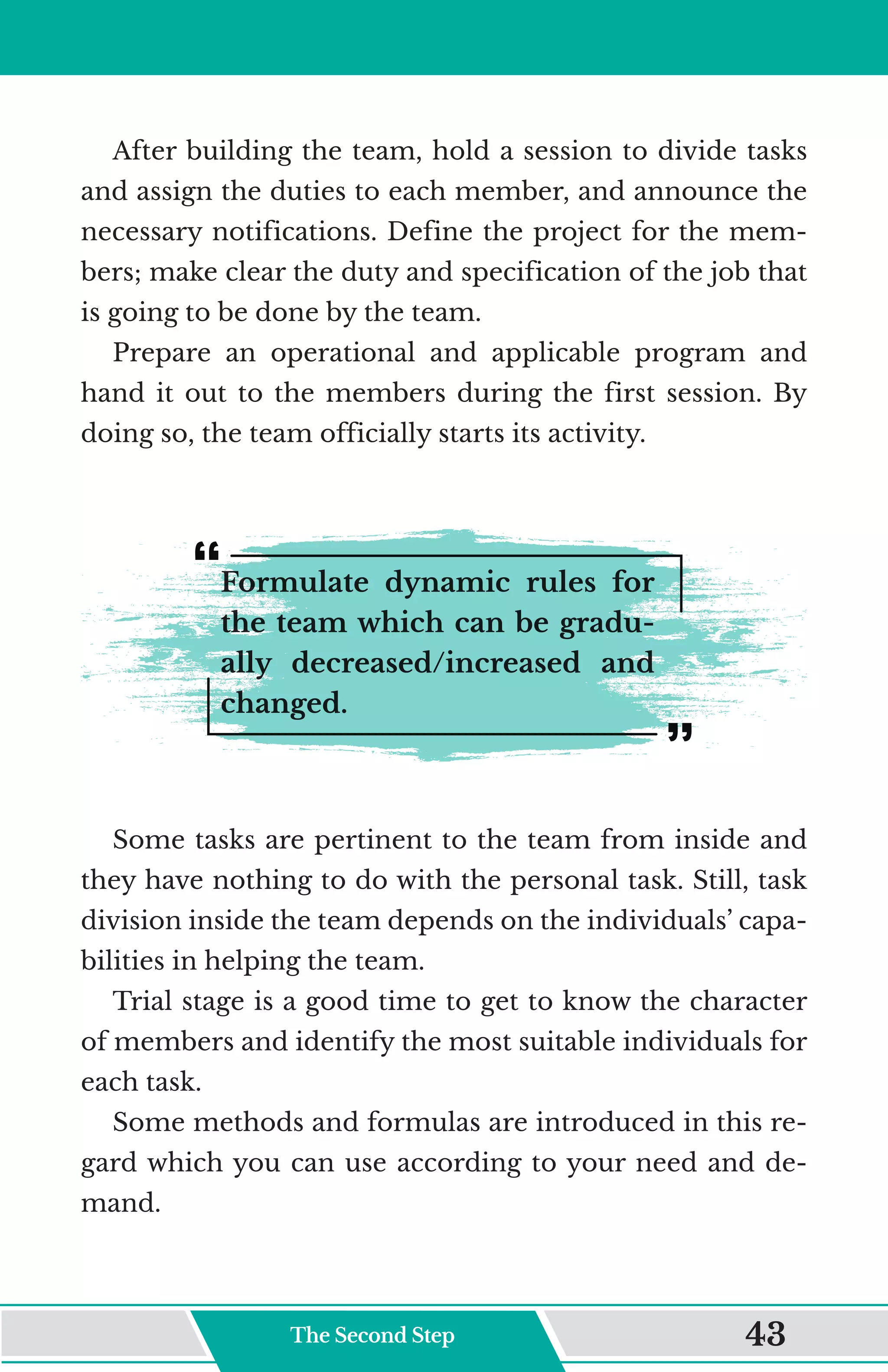 After building the team, hold a session to divide tasks
and assign the duties to each member, and announce the
necessary notifications. Define the project for the mem-
bers; make clear the duty and specification of the job that
is going to be done by the team.
Prepare an operational and applicable program and
hand it out to the members during the first session. By
doing so, the team officially starts its activity.
Formulate dynamic rules for
the team which can be gradu-
ally decreased/increased and
changed.
Some tasks are pertinent to the team from inside and
they have nothing to do with the personal task. Still, task
division inside the team depends on the individuals’ capa-
bilities in helping the team.
Trial stage is a good time to get to know the character
of members and identify the most suitable individuals for
each task.
Some methods and formulas are introduced in this re-
gard which you can use according to your need and de-
mand.
The Second Step 43
 