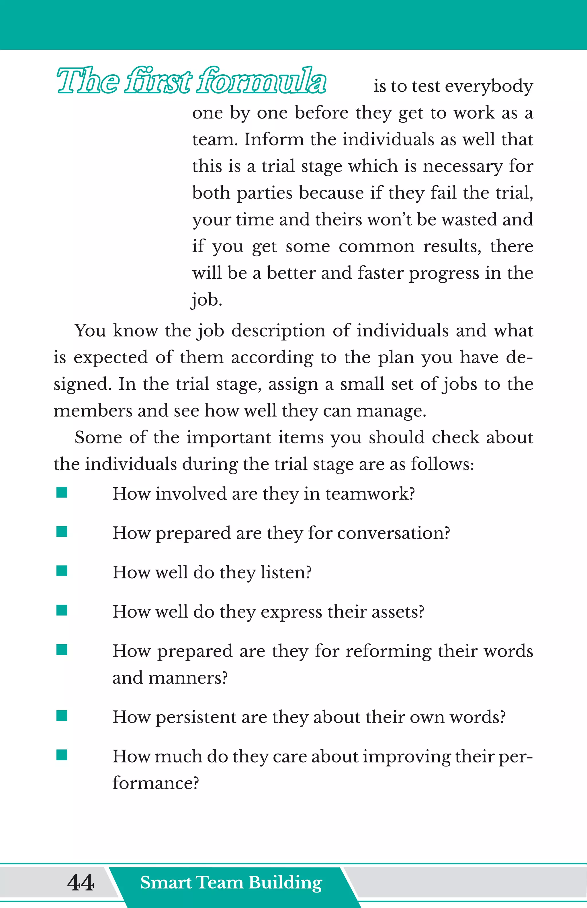 The first formula	
The first formula	 is to test everybody
one by one before they get to work as a
team. Inform the individuals as well that
this is a trial stage which is necessary for
both parties because if they fail the trial,
your time and theirs won’t be wasted and
if you get some common results, there
will be a better and faster progress in the
job.
You know the job description of individuals and what
is expected of them according to the plan you have de-
signed. In the trial stage, assign a small set of jobs to the
members and see how well they can manage.
Some of the important items you should check about
the individuals during the trial stage are as follows:
ƒ	
	 How involved are they in teamwork?
ƒ	
	 How prepared are they for conversation?
ƒ	
	 How well do they listen?
ƒ	
	 How well do they express their assets?
ƒ	
	 How prepared are they for reforming their words
and manners?
ƒ	
	 How persistent are they about their own words?
ƒ	
	 How much do they care about improving their per-
formance?
Smart Team Building
44
 