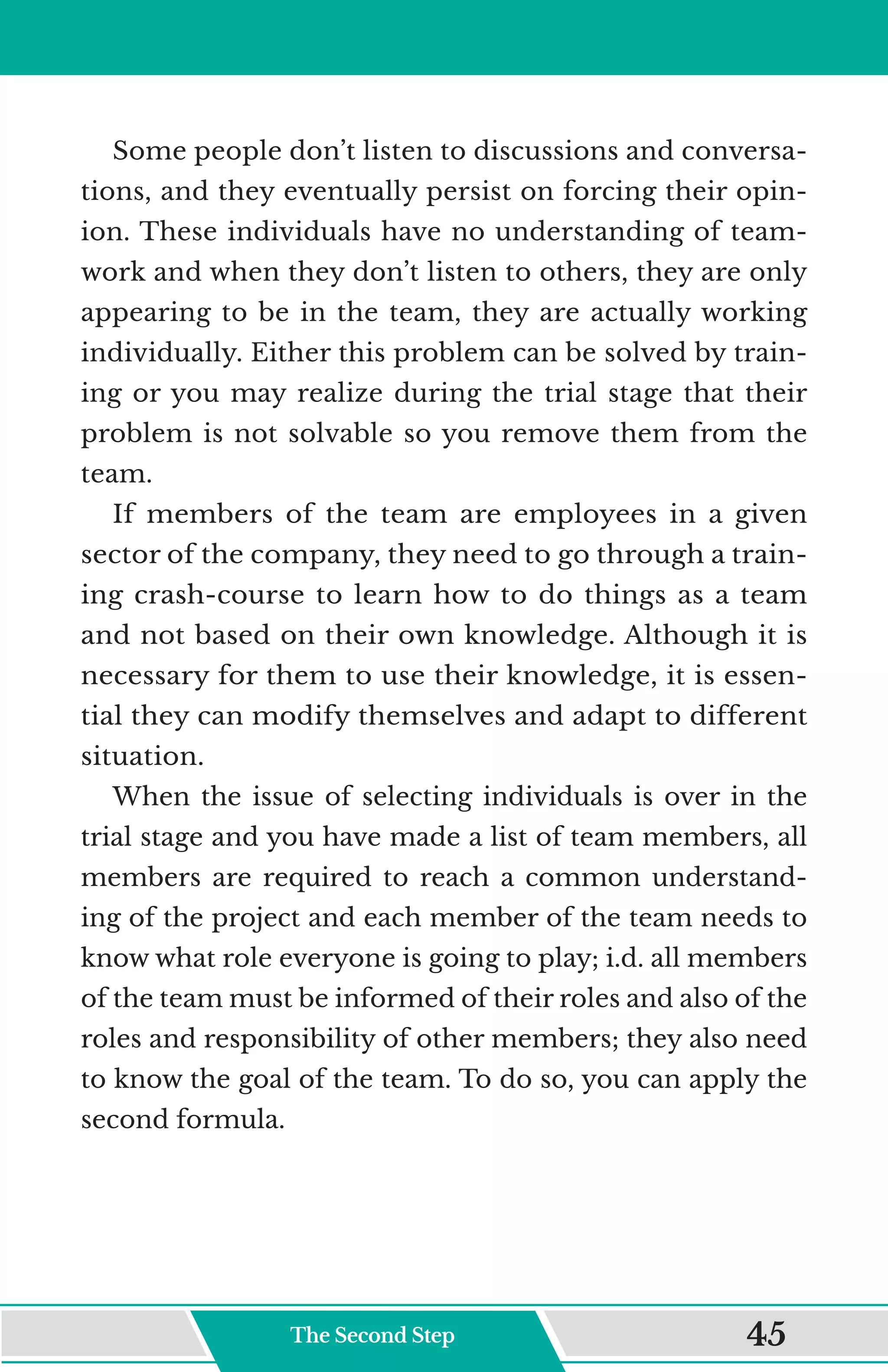 Some people don’t listen to discussions and conversa-
tions, and they eventually persist on forcing their opin-
ion. These individuals have no understanding of team-
work and when they don’t listen to others, they are only
appearing to be in the team, they are actually working
individually. Either this problem can be solved by train-
ing or you may realize during the trial stage that their
problem is not solvable so you remove them from the
team.
If members of the team are employees in a given
sector of the company, they need to go through a train-
ing crash-course to learn how to do things as a team
and not based on their own knowledge. Although it is
necessary for them to use their knowledge, it is essen-
tial they can modify themselves and adapt to different
situation.
When the issue of selecting individuals is over in the
trial stage and you have made a list of team members, all
members are required to reach a common understand-
ing of the project and each member of the team needs to
know what role everyone is going to play; i.d. all members
of the team must be informed of their roles and also of the
roles and responsibility of other members; they also need
to know the goal of the team. To do so, you can apply the
second formula.
The Second Step 45
 