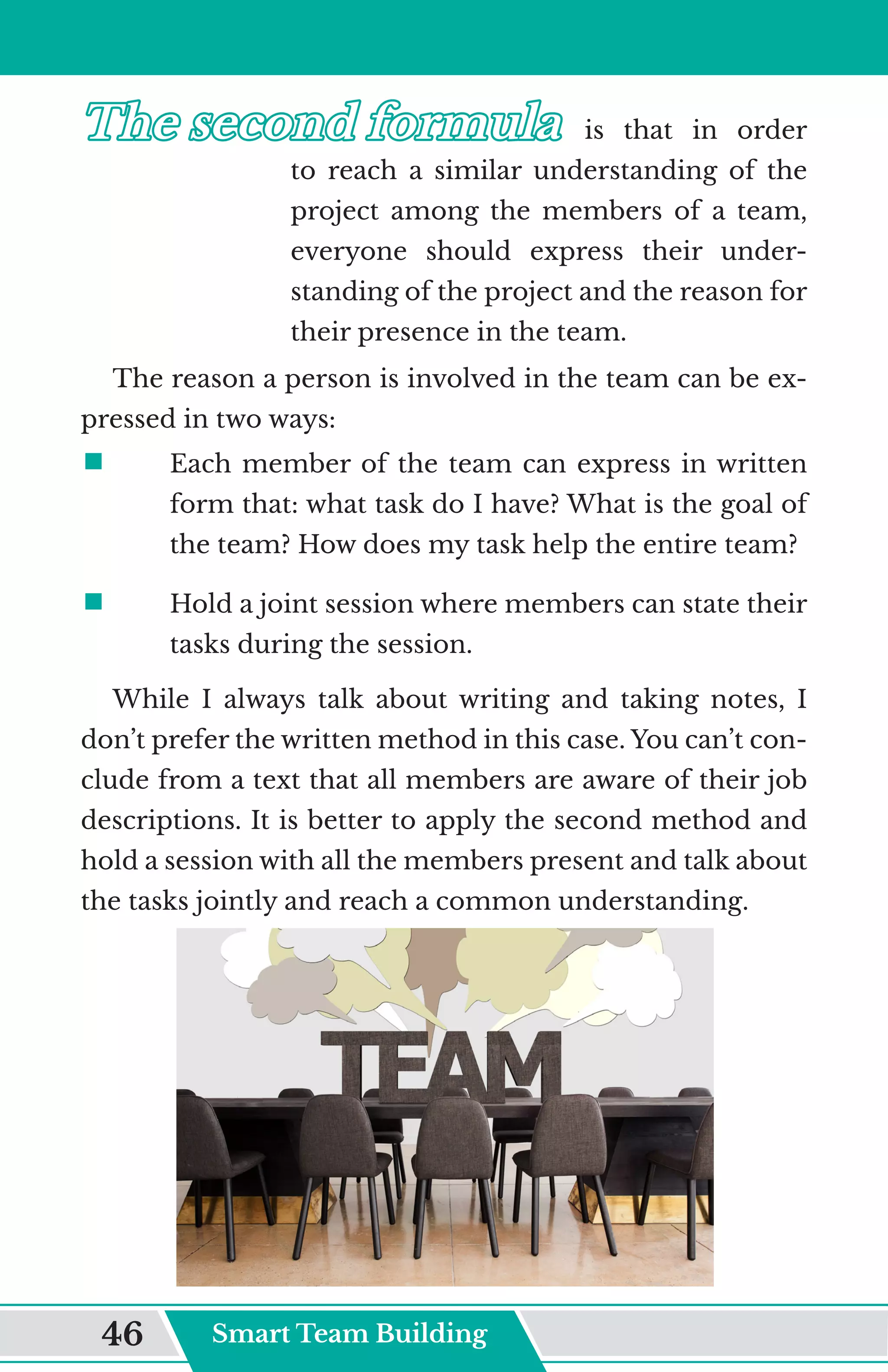The second formula
The second formula	
	 is that in order
to reach a similar understanding of the
project among the members of a team,
everyone should express their under-
standing of the project and the reason for
their presence in the team.
The reason a person is involved in the team can be ex-
pressed in two ways:
ƒ	
	 Each member of the team can express in written
form that: what task do I have? What is the goal of
the team? How does my task help the entire team?
ƒ	
	 Hold a joint session where members can state their
tasks during the session.
While I always talk about writing and taking notes, I
don’t prefer the written method in this case. You can’t con-
clude from a text that all members are aware of their job
descriptions. It is better to apply the second method and
hold a session with all the members present and talk about
the tasks jointly and reach a common understanding.
Smart Team Building
46
 