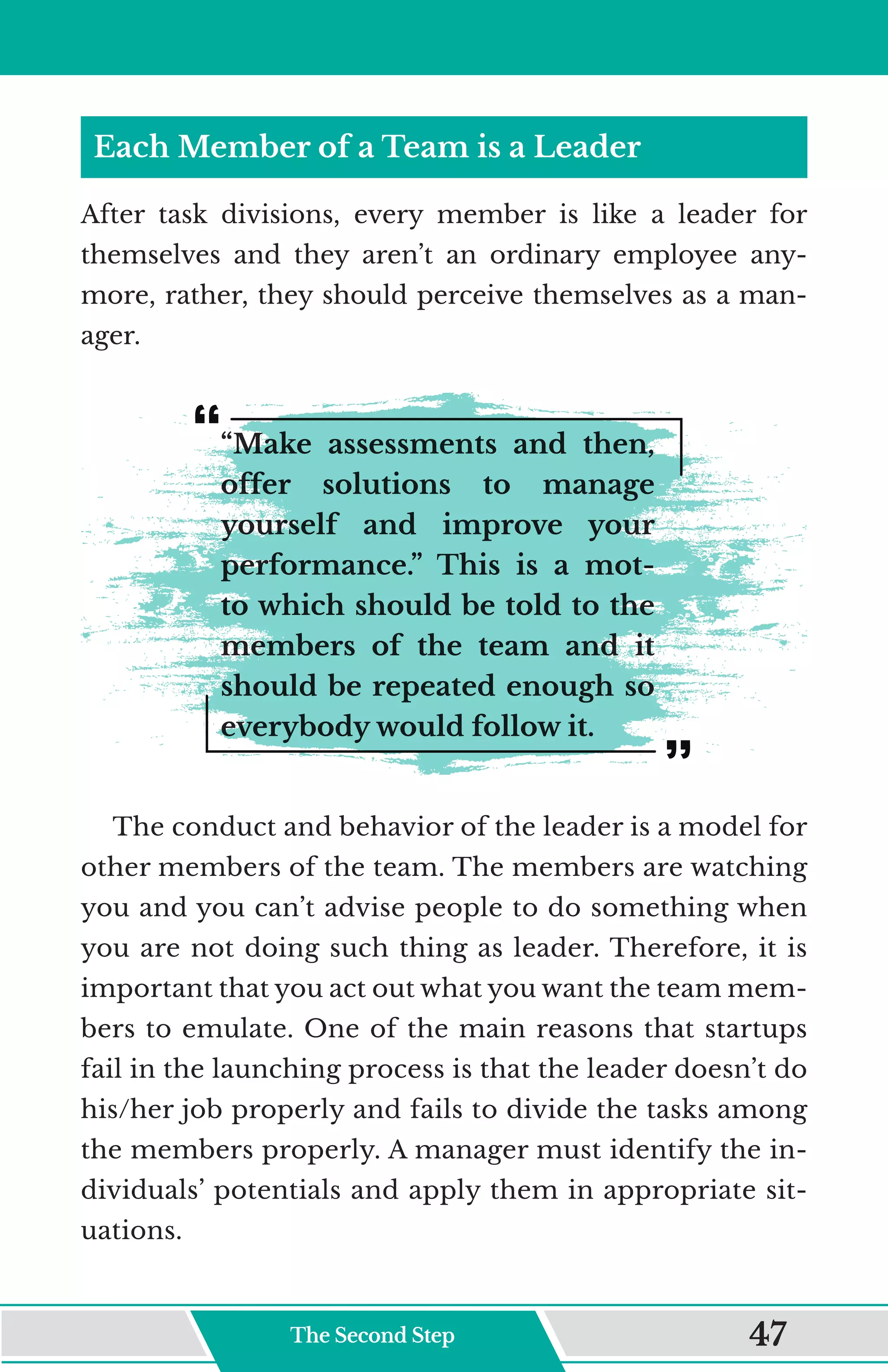 Each Member of a Team is a Leader
After task divisions, every member is like a leader for
themselves and they aren’t an ordinary employee any-
more, rather, they should perceive themselves as a man-
ager.
“Make assessments and then,
offer solutions to manage
yourself and improve your
performance.” This is a mot-
to which should be told to the
members of the team and it
should be repeated enough so
everybody would follow it.
The conduct and behavior of the leader is a model for
other members of the team. The members are watching
you and you can’t advise people to do something when
you are not doing such thing as leader. Therefore, it is
important that you act out what you want the team mem-
bers to emulate. One of the main reasons that startups
fail in the launching process is that the leader doesn’t do
his/her job properly and fails to divide the tasks among
the members properly. A manager must identify the in-
dividuals’ potentials and apply them in appropriate sit-
uations.
The Second Step 47
 