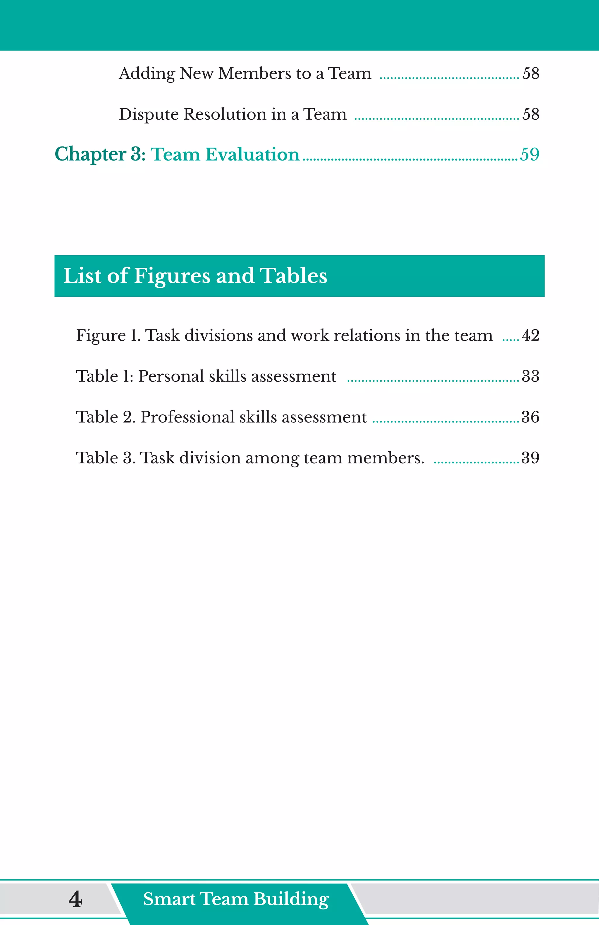 Adding New Members to a Team ........................................ 58
Dispute Resolution in a Team ............................................... 58
Chapter 3: Team Evaluation..............................................................59
List of Figures and Tables
Figure 1. Task divisions and work relations in the team ......42
Table 1: Personal skills assessment .................................................33
Table 2. Professional skills assessment ..........................................36
Table 3. Task division among team members. .........................39
Smart Team Building
4
 