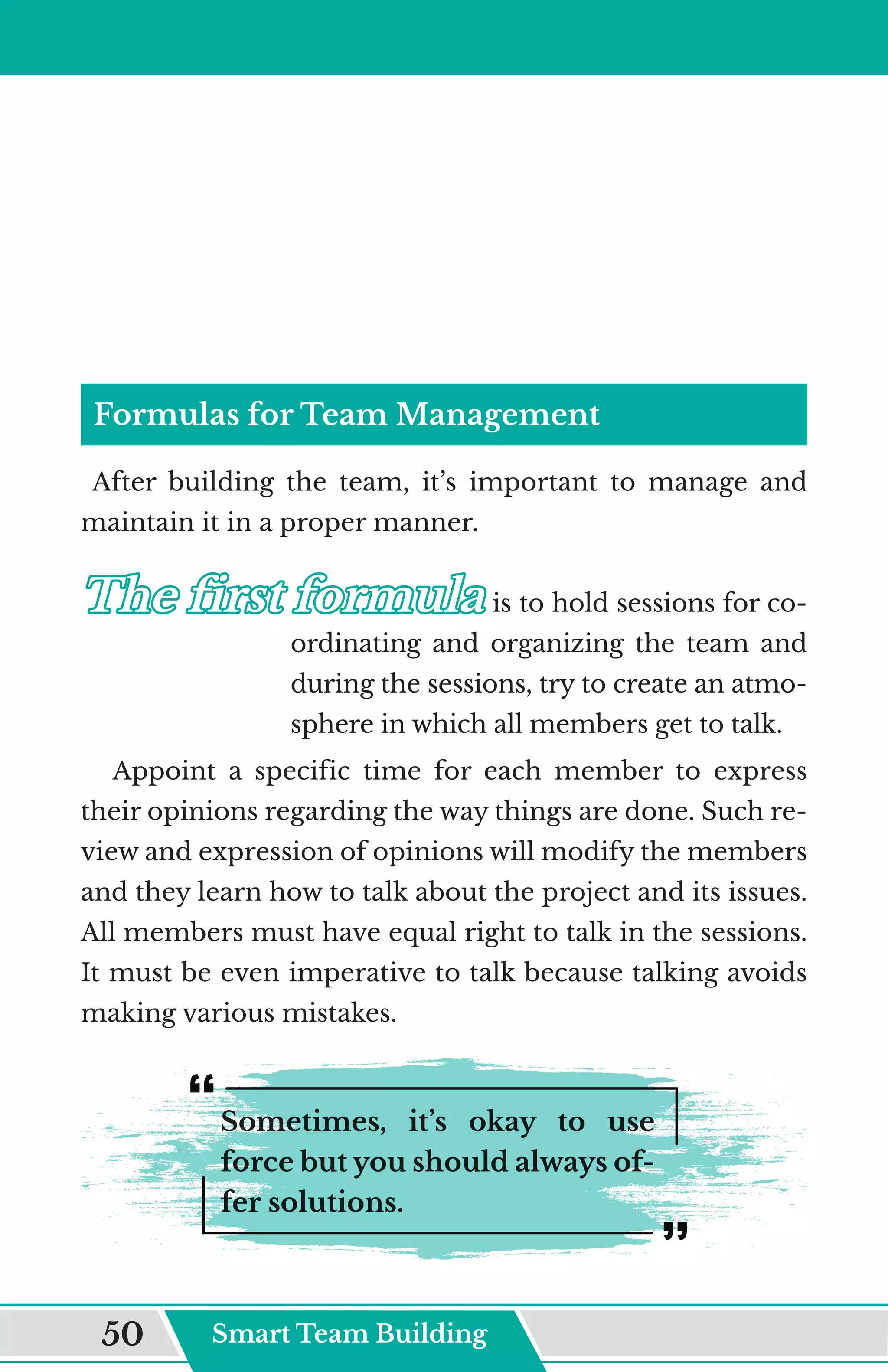 Formulas for Team Management
After building the team, it’s important to manage and
maintain it in a proper manner.
The first formula
The first formula	
	is to hold sessions for co-
ordinating and organizing the team and
during the sessions, try to create an atmo-
sphere in which all members get to talk.
Appoint a specific time for each member to express
their opinions regarding the way things are done. Such re-
view and expression of opinions will modify the members
and they learn how to talk about the project and its issues.
All members must have equal right to talk in the sessions.
It must be even imperative to talk because talking avoids
making various mistakes.
Sometimes, it’s okay to use
force but you should always of-
fer solutions.
Smart Team Building
50
 