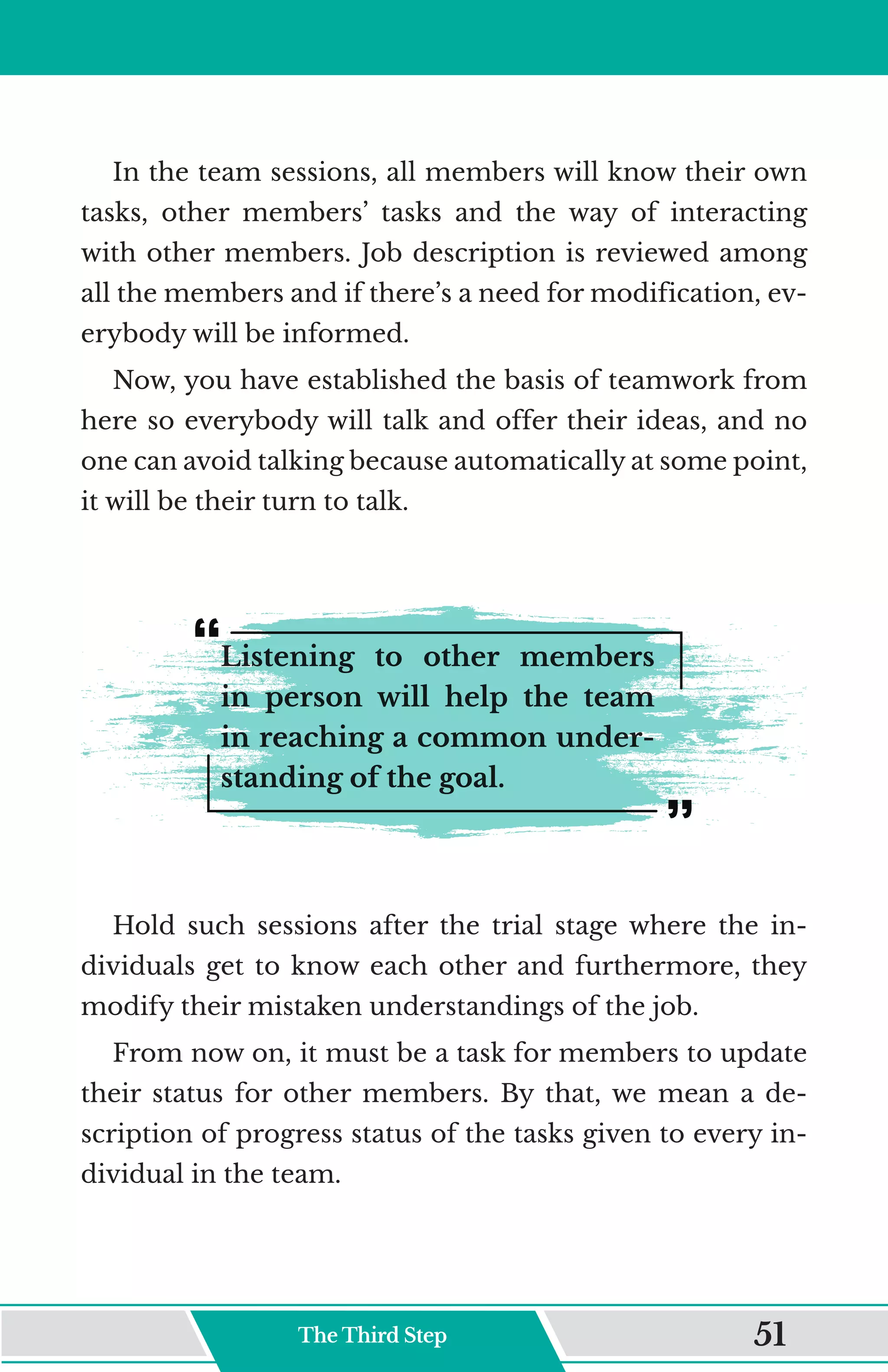 In the team sessions, all members will know their own
tasks, other members’ tasks and the way of interacting
with other members. Job description is reviewed among
all the members and if there’s a need for modification, ev-
erybody will be informed.
Now, you have established the basis of teamwork from
here so everybody will talk and offer their ideas, and no
one can avoid talking because automatically at some point,
it will be their turn to talk.
Listening to other members
in person will help the team
in reaching a common under-
standing of the goal.
Hold such sessions after the trial stage where the in-
dividuals get to know each other and furthermore, they
modify their mistaken understandings of the job.
From now on, it must be a task for members to update
their status for other members. By that, we mean a de-
scription of progress status of the tasks given to every in-
dividual in the team.
The Third Step 51
 