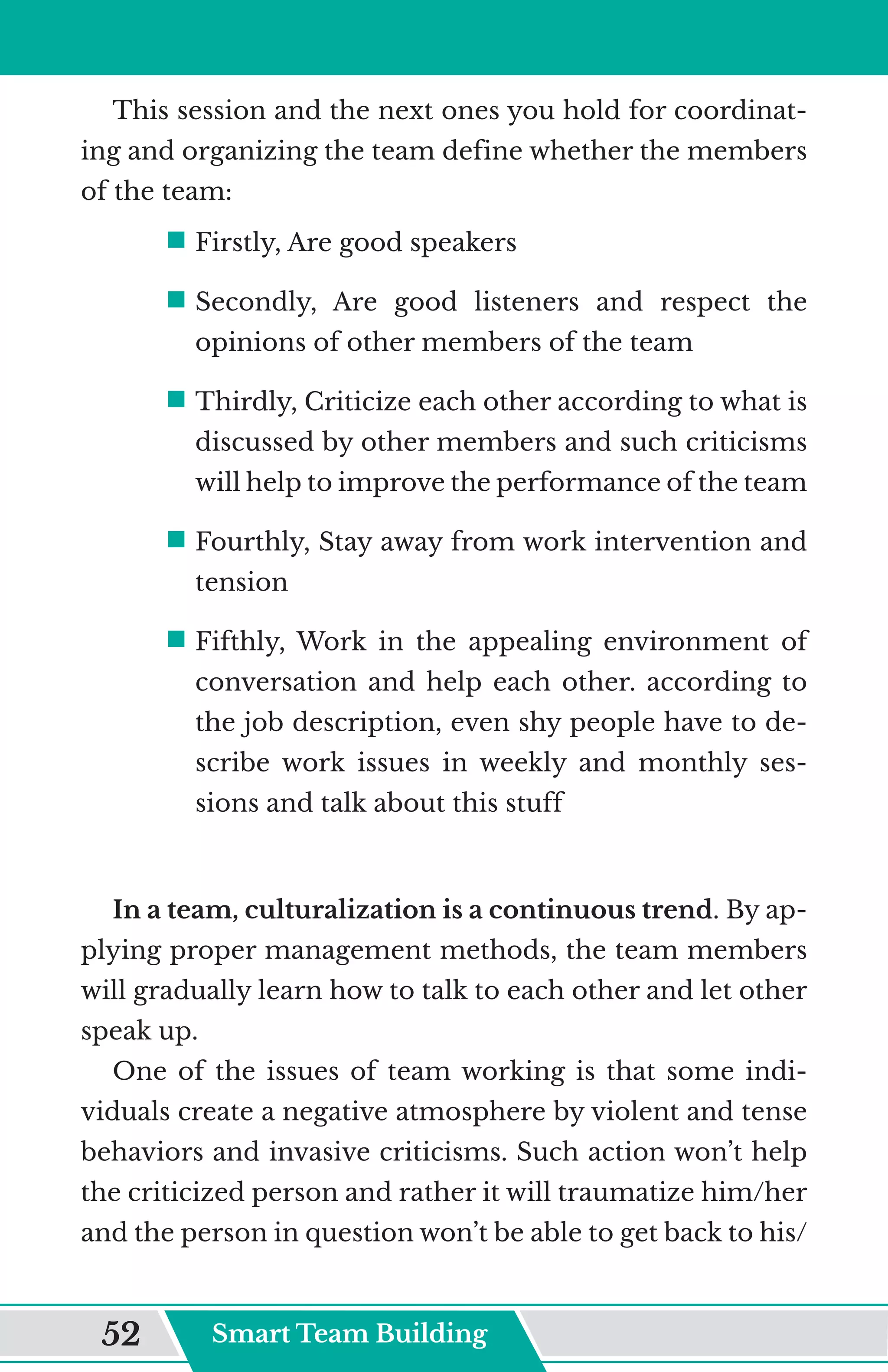 This session and the next ones you hold for coordinat-
ing and organizing the team define whether the members
of the team:
ƒ	
Firstly, Are good speakers
ƒ	
Secondly, Are good listeners and respect the
opinions of other members of the team
ƒ	
Thirdly, Criticize each other according to what is
discussed by other members and such criticisms
will help to improve the performance of the team
ƒ	
Fourthly, Stay away from work intervention and
tension
ƒ	
Fifthly, Work in the appealing environment of
conversation and help each other. according to
the job description, even shy people have to de-
scribe work issues in weekly and monthly ses-
sions and talk about this stuff
In a team, culturalization is a continuous trend. By ap-
plying proper management methods, the team members
will gradually learn how to talk to each other and let other
speak up.
One of the issues of team working is that some indi-
viduals create a negative atmosphere by violent and tense
behaviors and invasive criticisms. Such action won’t help
the criticized person and rather it will traumatize him/her
and the person in question won’t be able to get back to his/
Smart Team Building
52
 