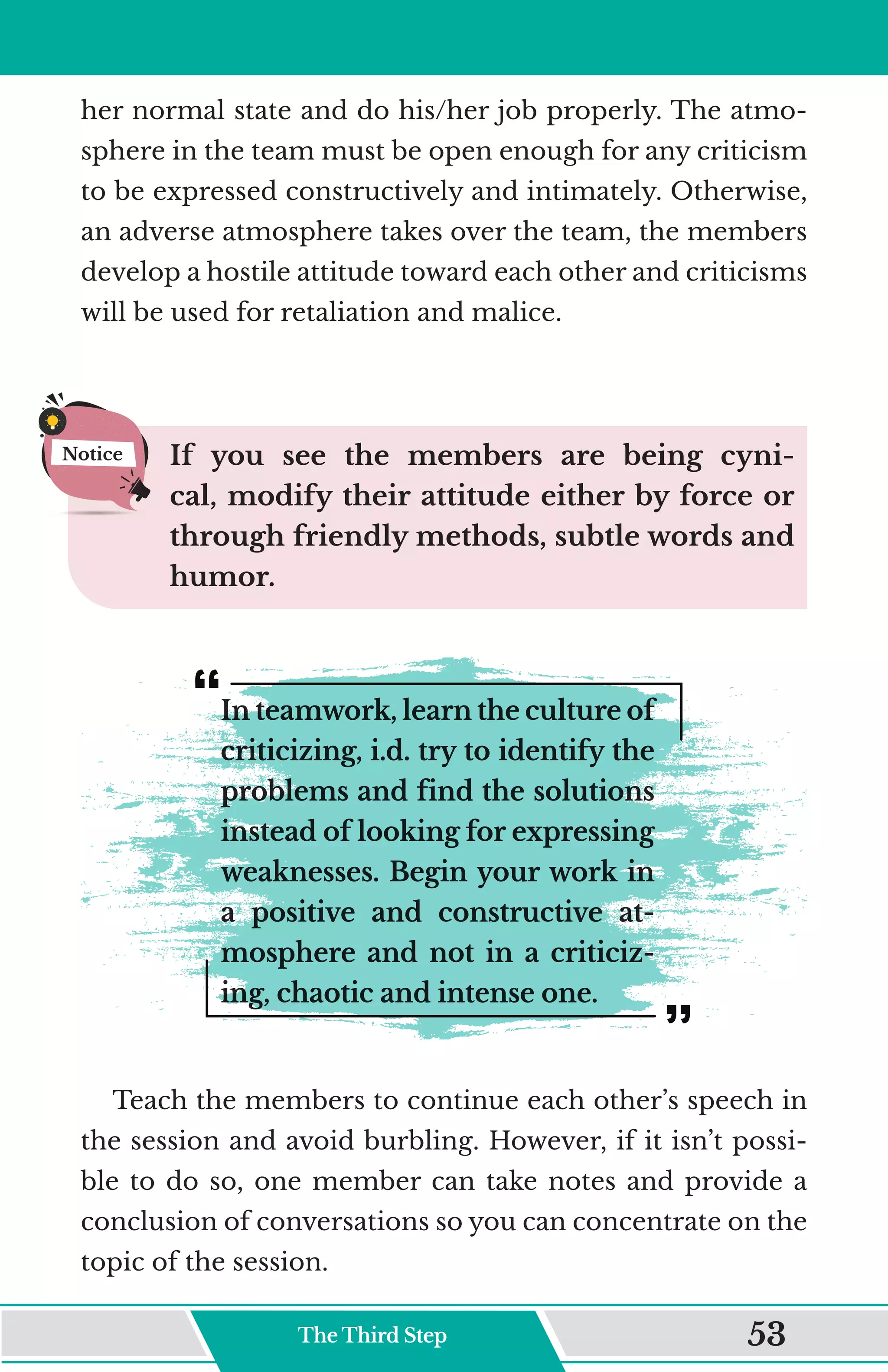 her normal state and do his/her job properly. The atmo-
sphere in the team must be open enough for any criticism
to be expressed constructively and intimately. Otherwise,
an adverse atmosphere takes over the team, the members
develop a hostile attitude toward each other and criticisms
will be used for retaliation and malice.
If you see the members are being cyni-
cal, modify their attitude either by force or
through friendly methods, subtle words and
humor.
In teamwork, learn the culture of
criticizing, i.d. try to identify the
problems and find the solutions
instead of looking for expressing
weaknesses. Begin your work in
a positive and constructive at-
mosphere and not in a criticiz-
ing, chaotic and intense one.
Teach the members to continue each other’s speech in
the session and avoid burbling. However, if it isn’t possi-
ble to do so, one member can take notes and provide a
conclusion of conversations so you can concentrate on the
topic of the session.
Notice
The Third Step 53
 