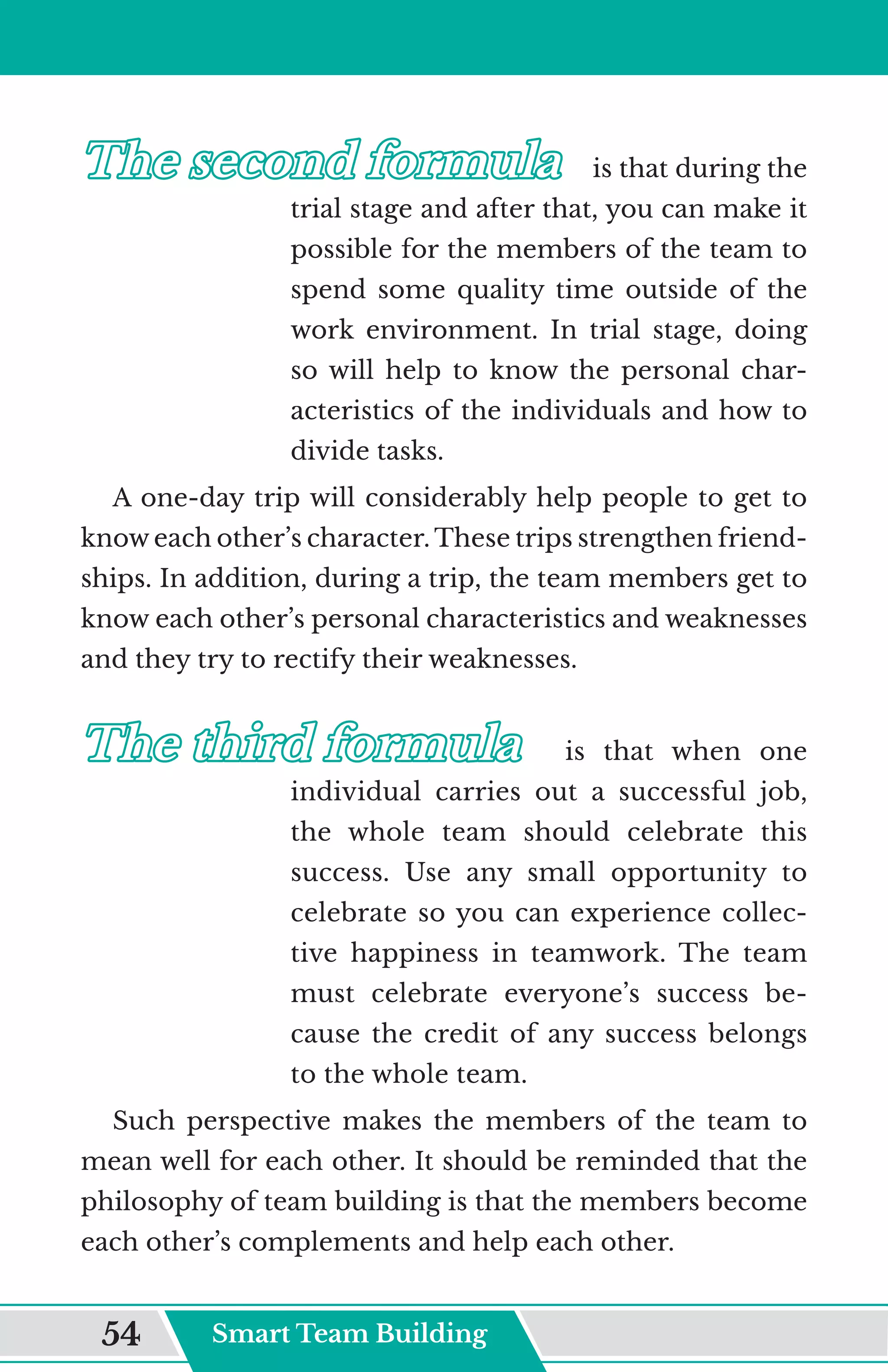 The second formula
The second formula	
	 is that during the
trial stage and after that, you can make it
possible for the members of the team to
spend some quality time outside of the
work environment. In trial stage, doing
so will help to know the personal char-
acteristics of the individuals and how to
divide tasks.
A one-day trip will considerably help people to get to
know each other’s character. These trips strengthen friend-
ships. In addition, during a trip, the team members get to
know each other’s personal characteristics and weaknesses
and they try to rectify their weaknesses.
The third formula
The third formula	
	 is that when one
individual carries out a successful job,
the whole team should celebrate this
success. Use any small opportunity to
celebrate so you can experience collec-
tive happiness in teamwork. The team
must celebrate everyone’s success be-
cause the credit of any success belongs
to the whole team.
Such perspective makes the members of the team to
mean well for each other. It should be reminded that the
philosophy of team building is that the members become
each other’s complements and help each other.
Smart Team Building
54
 