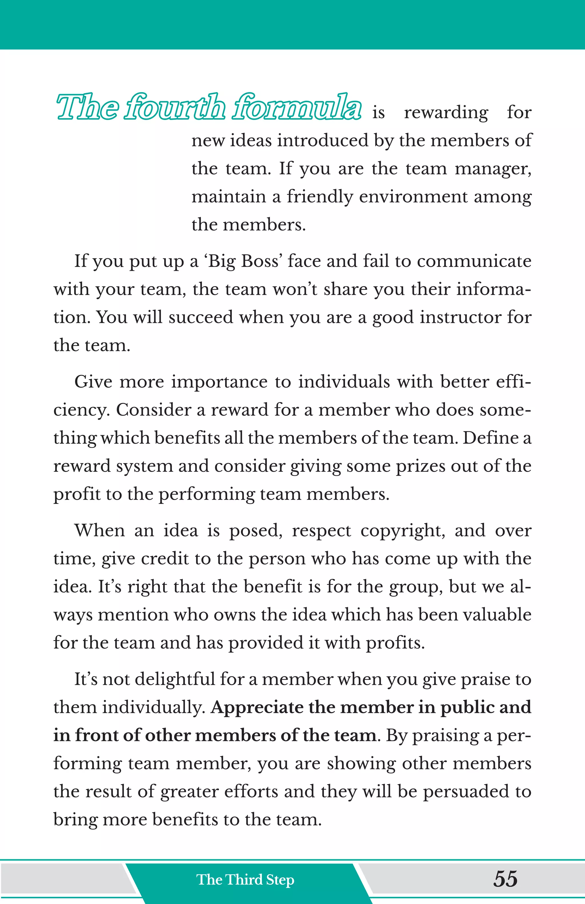 The fourth formula
The fourth formula	
	 is rewarding for
new ideas introduced by the members of
the team. If you are the team manager,
maintain a friendly environment among
the members.
If you put up a ‘Big Boss’ face and fail to communicate
with your team, the team won’t share you their informa-
tion. You will succeed when you are a good instructor for
the team.
Give more importance to individuals with better effi-
ciency. Consider a reward for a member who does some-
thing which benefits all the members of the team. Define a
reward system and consider giving some prizes out of the
profit to the performing team members.
When an idea is posed, respect copyright, and over
time, give credit to the person who has come up with the
idea. It’s right that the benefit is for the group, but we al-
ways mention who owns the idea which has been valuable
for the team and has provided it with profits.
It’s not delightful for a member when you give praise to
them individually. Appreciate the member in public and
in front of other members of the team. By praising a per-
forming team member, you are showing other members
the result of greater efforts and they will be persuaded to
bring more benefits to the team.
The Third Step 55
 