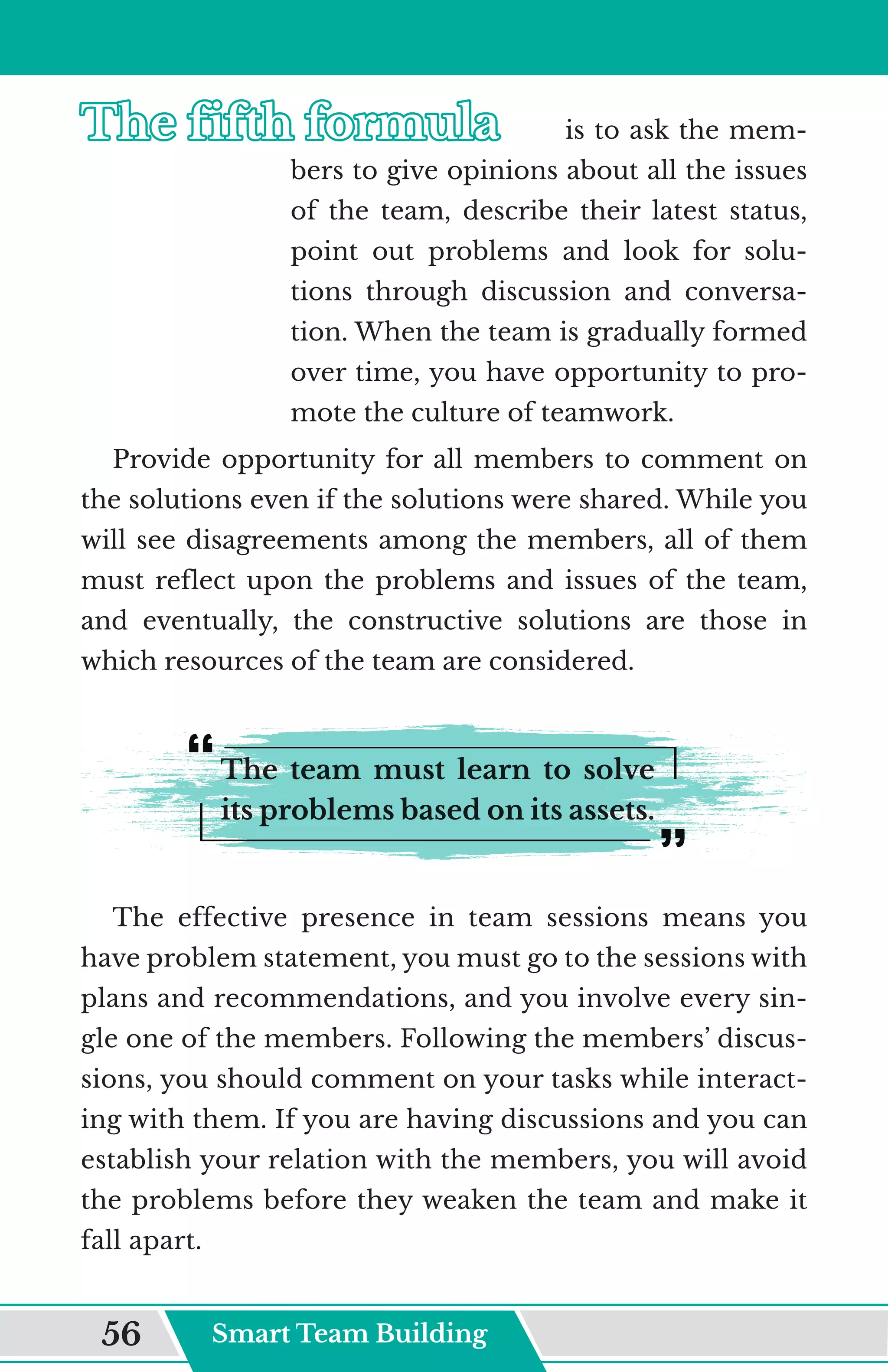 The fifth formula	
The fifth formula	 is to ask the mem-
bers to give opinions about all the issues
of the team, describe their latest status,
point out problems and look for solu-
tions through discussion and conversa-
tion. When the team is gradually formed
over time, you have opportunity to pro-
mote the culture of teamwork.
Provide opportunity for all members to comment on
the solutions even if the solutions were shared. While you
will see disagreements among the members, all of them
must reflect upon the problems and issues of the team,
and eventually, the constructive solutions are those in
which resources of the team are considered.
The team must learn to solve
its problems based on its assets.
The effective presence in team sessions means you
have problem statement, you must go to the sessions with
plans and recommendations, and you involve every sin-
gle one of the members. Following the members’ discus-
sions, you should comment on your tasks while interact-
ing with them. If you are having discussions and you can
establish your relation with the members, you will avoid
the problems before they weaken the team and make it
fall apart.
Smart Team Building
56
 