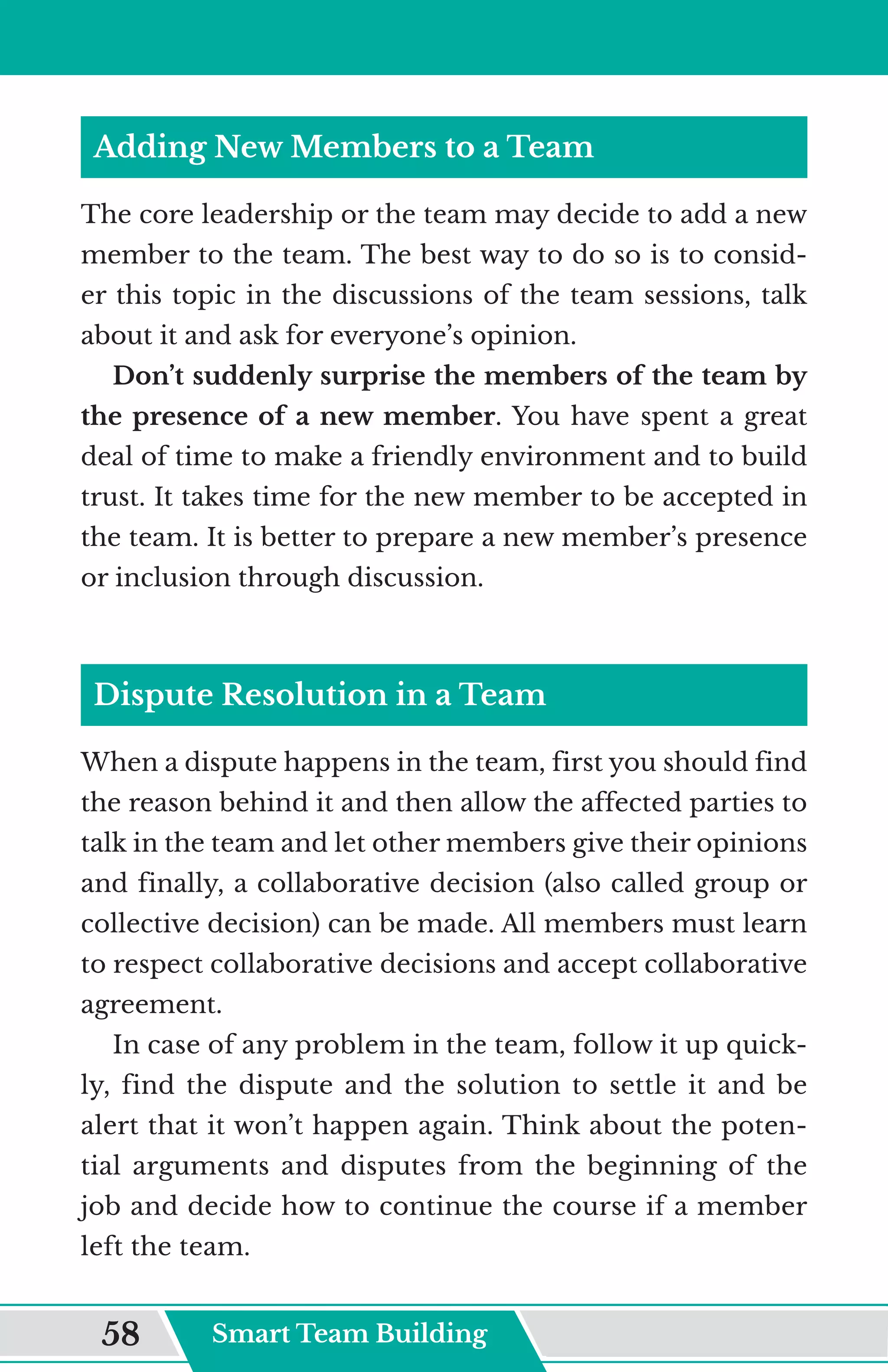 Adding New Members to a Team
The core leadership or the team may decide to add a new
member to the team. The best way to do so is to consid-
er this topic in the discussions of the team sessions, talk
about it and ask for everyone’s opinion.
Don’t suddenly surprise the members of the team by
the presence of a new member. You have spent a great
deal of time to make a friendly environment and to build
trust. It takes time for the new member to be accepted in
the team. It is better to prepare a new member’s presence
or inclusion through discussion.
Dispute Resolution in a Team
When a dispute happens in the team, first you should find
the reason behind it and then allow the affected parties to
talk in the team and let other members give their opinions
and finally, a collaborative decision (also called group or
collective decision) can be made. All members must learn
to respect collaborative decisions and accept collaborative
agreement.
In case of any problem in the team, follow it up quick-
ly, find the dispute and the solution to settle it and be
alert that it won’t happen again. Think about the poten-
tial arguments and disputes from the beginning of the
job and decide how to continue the course if a member
left the team.
Smart Team Building
58
 