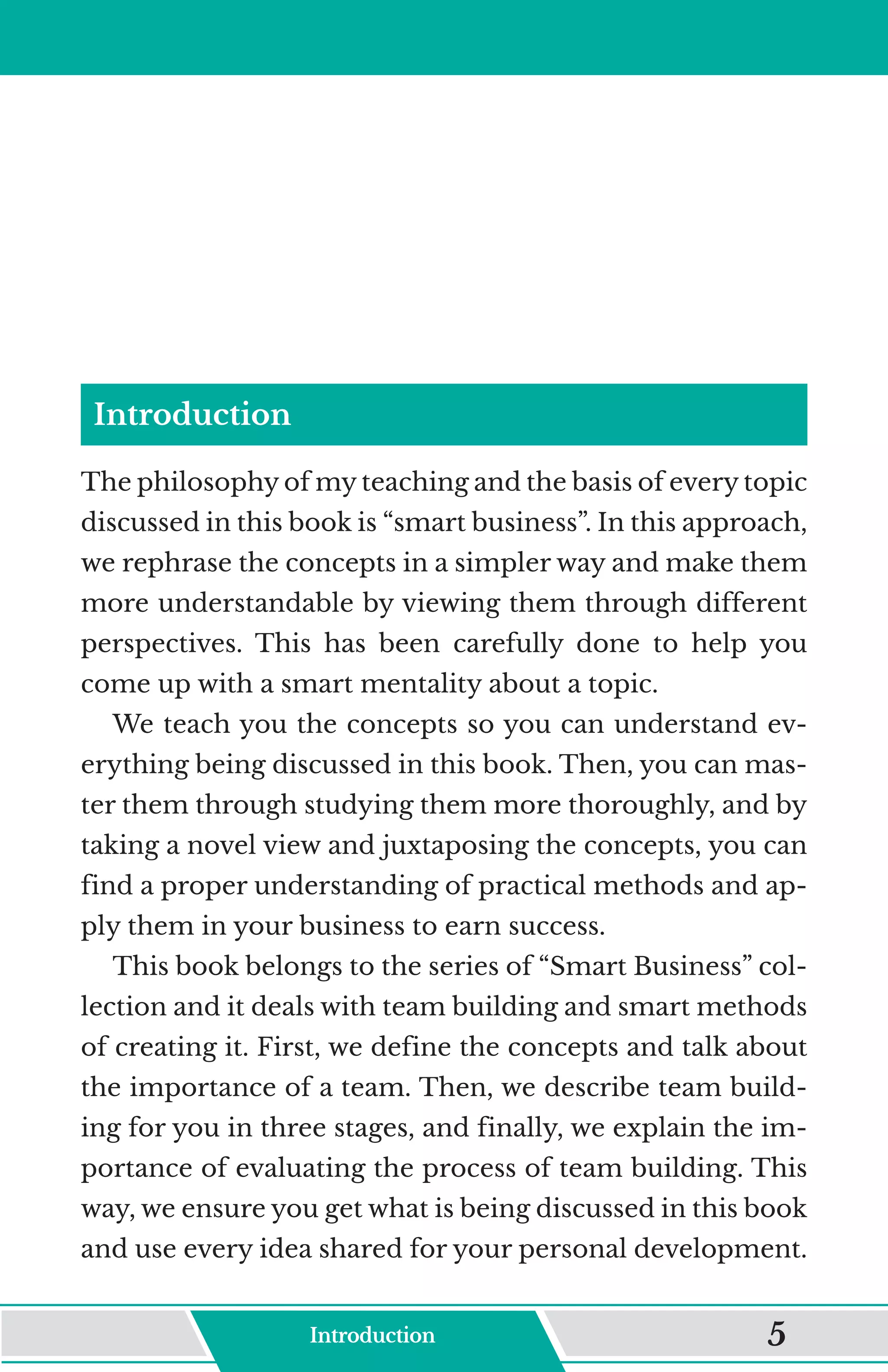 Introduction
The philosophy of my teaching and the basis of every topic
discussed in this book is “smart business”. In this approach,
we rephrase the concepts in a simpler way and make them
more understandable by viewing them through different
perspectives. This has been carefully done to help you
come up with a smart mentality about a topic.
We teach you the concepts so you can understand ev-
erything being discussed in this book. Then, you can mas-
ter them through studying them more thoroughly, and by
taking a novel view and juxtaposing the concepts, you can
find a proper understanding of practical methods and ap-
ply them in your business to earn success.
This book belongs to the series of “Smart Business” col-
lection and it deals with team building and smart methods
of creating it. First, we define the concepts and talk about
the importance of a team. Then, we describe team build-
ing for you in three stages, and finally, we explain the im-
portance of evaluating the process of team building. This
way, we ensure you get what is being discussed in this book
and use every idea shared for your personal development.
Introduction 5
 