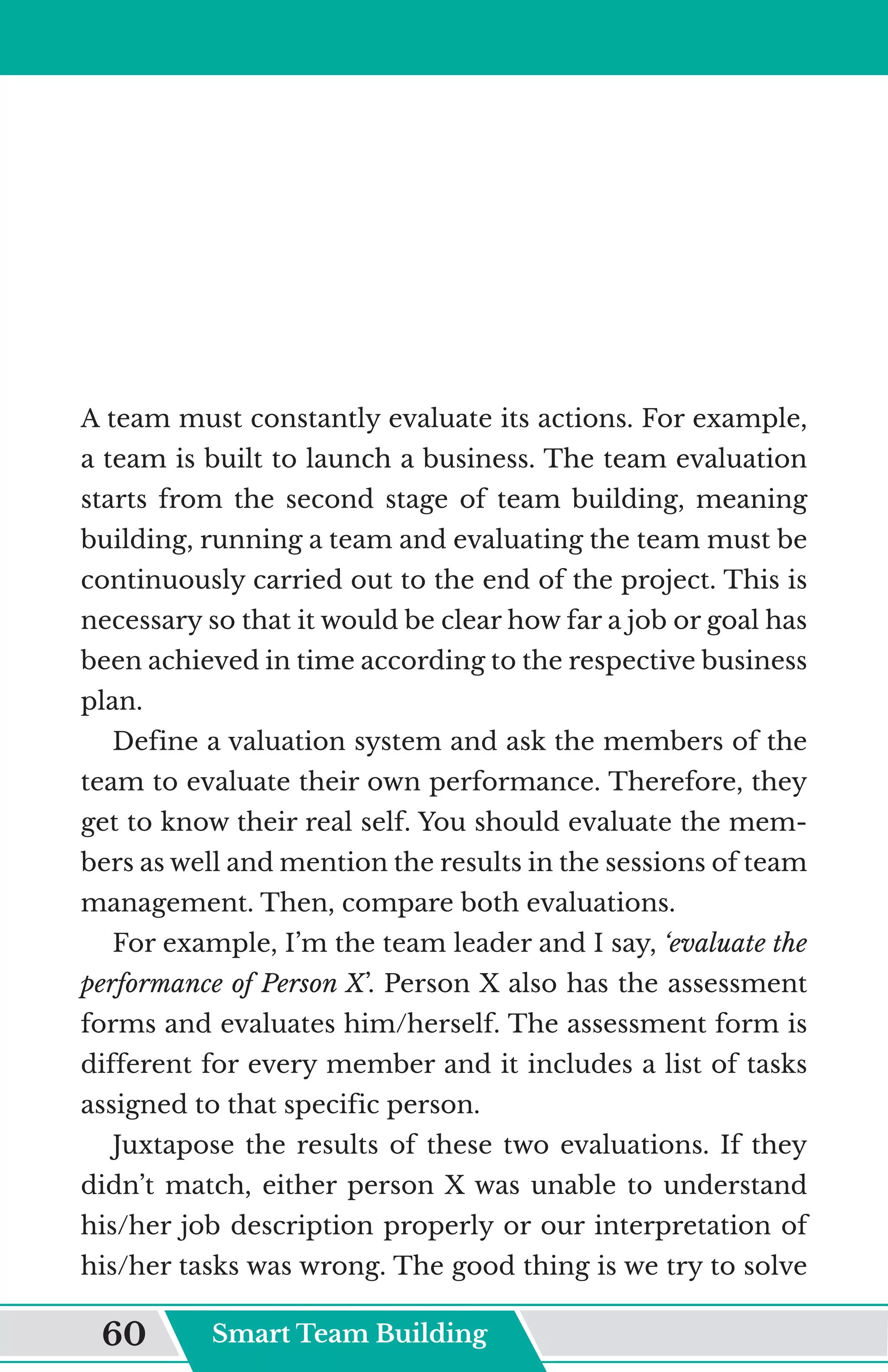 A team must constantly evaluate its actions. For example,
a team is built to launch a business. The team evaluation
starts from the second stage of team building, meaning
building, running a team and evaluating the team must be
continuously carried out to the end of the project. This is
necessary so that it would be clear how far a job or goal has
been achieved in time according to the respective business
plan.
Define a valuation system and ask the members of the
team to evaluate their own performance. Therefore, they
get to know their real self. You should evaluate the mem-
bers as well and mention the results in the sessions of team
management. Then, compare both evaluations.
For example, I’m the team leader and I say, ‘evaluate the
performance of Person X’. Person X also has the assessment
forms and evaluates him/herself. The assessment form is
different for every member and it includes a list of tasks
assigned to that specific person.
Juxtapose the results of these two evaluations. If they
didn’t match, either person X was unable to understand
his/her job description properly or our interpretation of
his/her tasks was wrong. The good thing is we try to solve
Smart Team Building
60
 