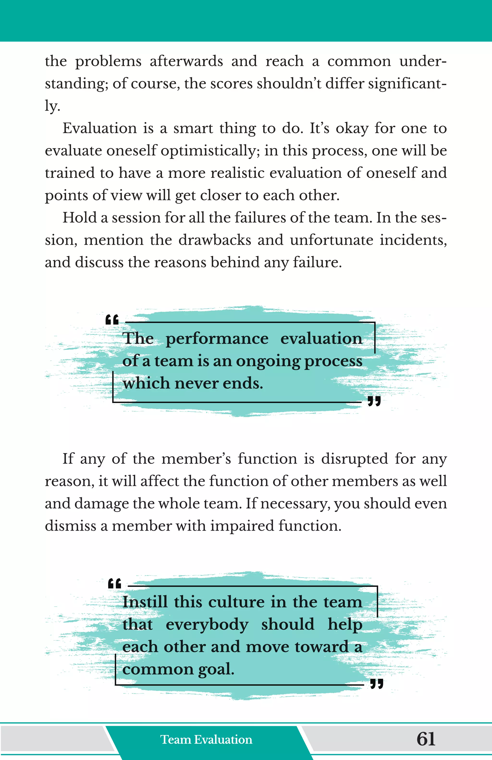 the problems afterwards and reach a common under-
standing; of course, the scores shouldn’t differ significant-
ly.
Evaluation is a smart thing to do. It’s okay for one to
evaluate oneself optimistically; in this process, one will be
trained to have a more realistic evaluation of oneself and
points of view will get closer to each other.
Hold a session for all the failures of the team. In the ses-
sion, mention the drawbacks and unfortunate incidents,
and discuss the reasons behind any failure.
The performance evaluation
of a team is an ongoing process
which never ends.
If any of the member’s function is disrupted for any
reason, it will affect the function of other members as well
and damage the whole team. If necessary, you should even
dismiss a member with impaired function.
Instill this culture in the team
that everybody should help
each other and move toward a
common goal.
Team Evaluation 61
 