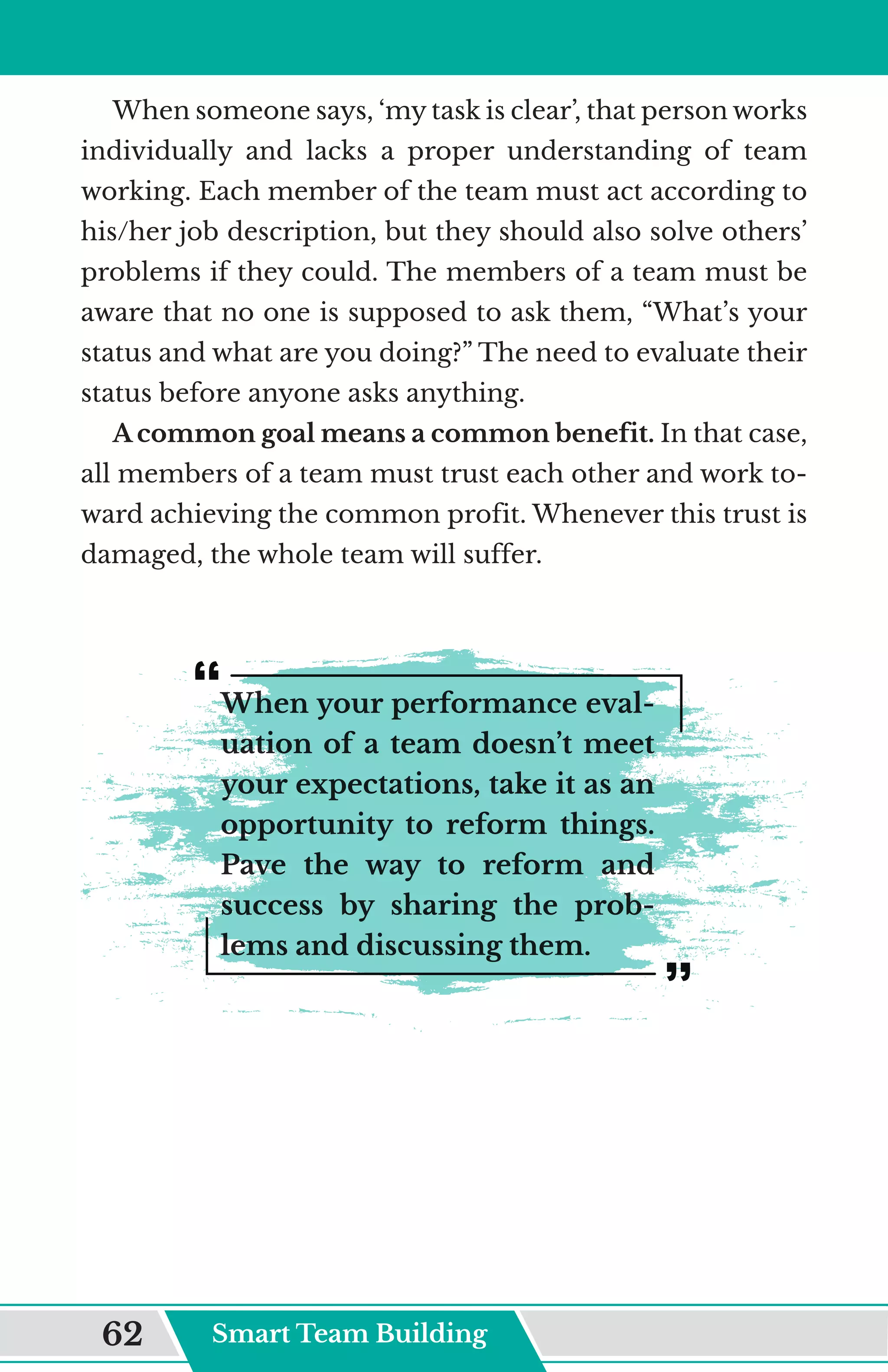 When someone says, ‘my task is clear’, that person works
individually and lacks a proper understanding of team
working. Each member of the team must act according to
his/her job description, but they should also solve others’
problems if they could. The members of a team must be
aware that no one is supposed to ask them, “What’s your
status and what are you doing?” The need to evaluate their
status before anyone asks anything.
A common goal means a common benefit. In that case,
all members of a team must trust each other and work to-
ward achieving the common profit. Whenever this trust is
damaged, the whole team will suffer.
When your performance eval-
uation of a team doesn’t meet
your expectations, take it as an
opportunity to reform things.
Pave the way to reform and
success by sharing the prob-
lems and discussing them.
Smart Team Building
62
 