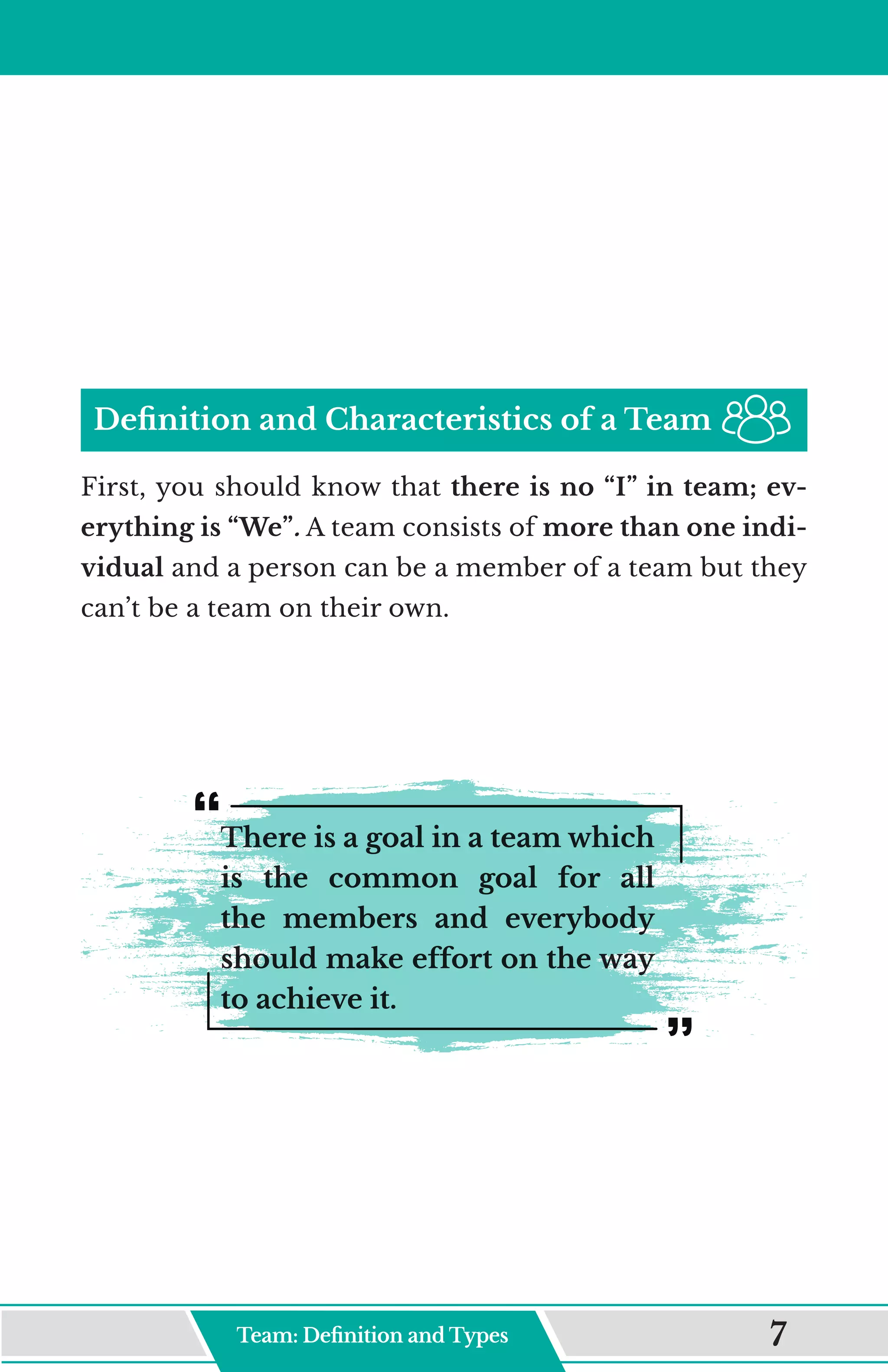 Definition and Characteristics of a Team
First, you should know that there is no “I” in team; ev-
erything is “We”. A team consists of more than one indi-
vidual and a person can be a member of a team but they
can’t be a team on their own.
There is a goal in a team which
is the common goal for all
the members and everybody
should make effort on the way
to achieve it.
Team: Definition and Type 7
 