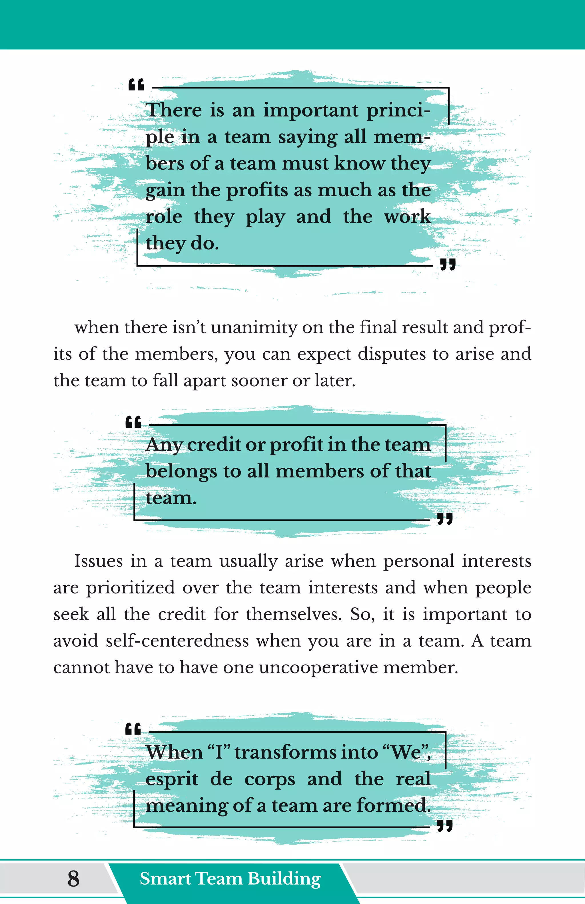 There is an important princi-
ple in a team saying all mem-
bers of a team must know they
gain the profits as much as the
role they play and the work
they do.
when there isn’t unanimity on the final result and prof-
its of the members, you can expect disputes to arise and
the team to fall apart sooner or later.
Any credit or profit in the team
belongs to all members of that
team.
Issues in a team usually arise when personal interests
are prioritized over the team interests and when people
seek all the credit for themselves. So, it is important to
avoid self-centeredness when you are in a team. A team
cannot have to have one uncooperative member.
When “I” transforms into “We”,
esprit de corps and the real
meaning of a team are formed.
Smart Team Building
8
 