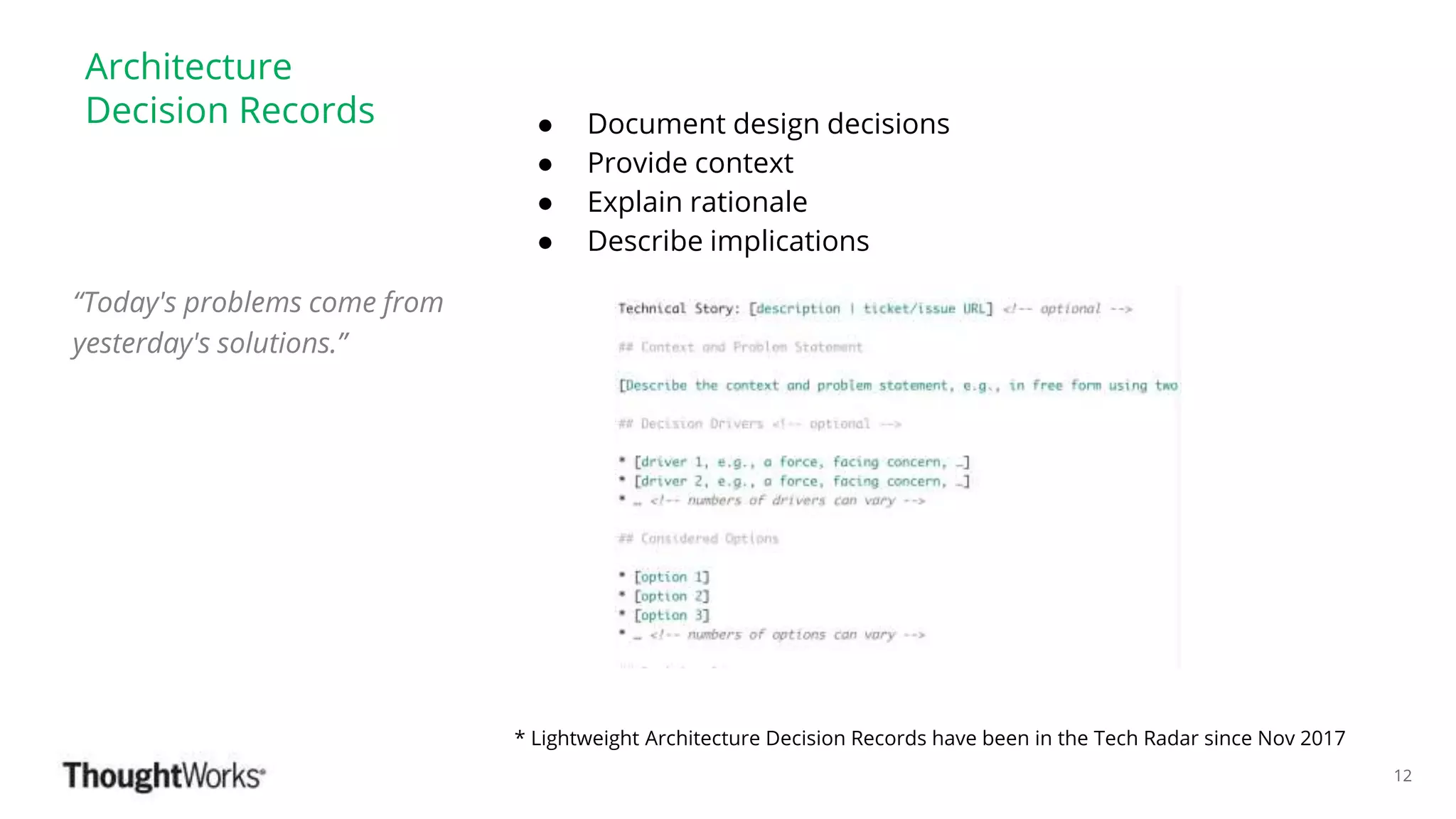 ©ThoughtWorks 2018 Commercial in Confidence
Architecture
Decision Records ● Document design decisions
● Provide context
● Explain rationale
● Describe implications
* Lightweight Architecture Decision Records have been in the Tech Radar since Nov 2017
“Today's problems come from
yesterday's solutions.”
12
 