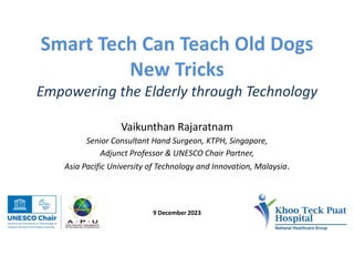 Smart Tech Can Teach Old Dogs
New Tricks
Empowering the Elderly through Technology
Vaikunthan Rajaratnam
Senior Consultant Hand Surgeon, KTPH, Singapore,
Adjunct Professor & UNESCO Chair Partner,
Asia Pacific University of Technology and Innovation, Malaysia.
9 December 2023
 