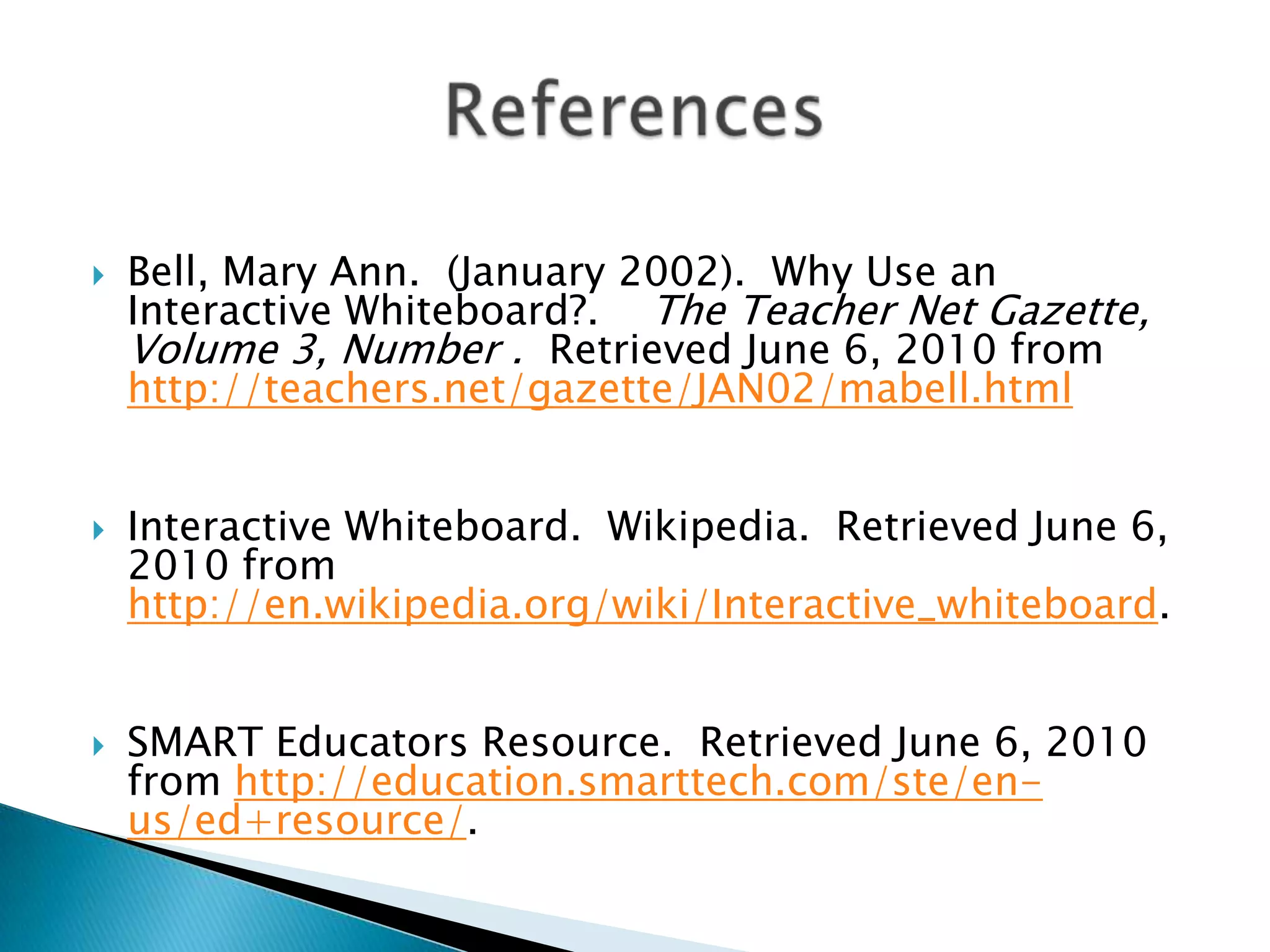 Bell, Mary Ann.  (January 2002).  Why Use an Interactive Whiteboard?.    The Teacher Net Gazette, Volume 3, Number .  Retrieved June 6, 2010 from http://teachers.net/gazette/JAN02/mabell.htmlInteractive Whiteboard.  Wikipedia.  Retrieved June 6, 2010 from http://en.wikipedia.org/wiki/Interactive_whiteboard.SMART Educators Resource.  Retrieved June 6, 2010 from http://education.smarttech.com/ste/en-us/ed+resource/.References