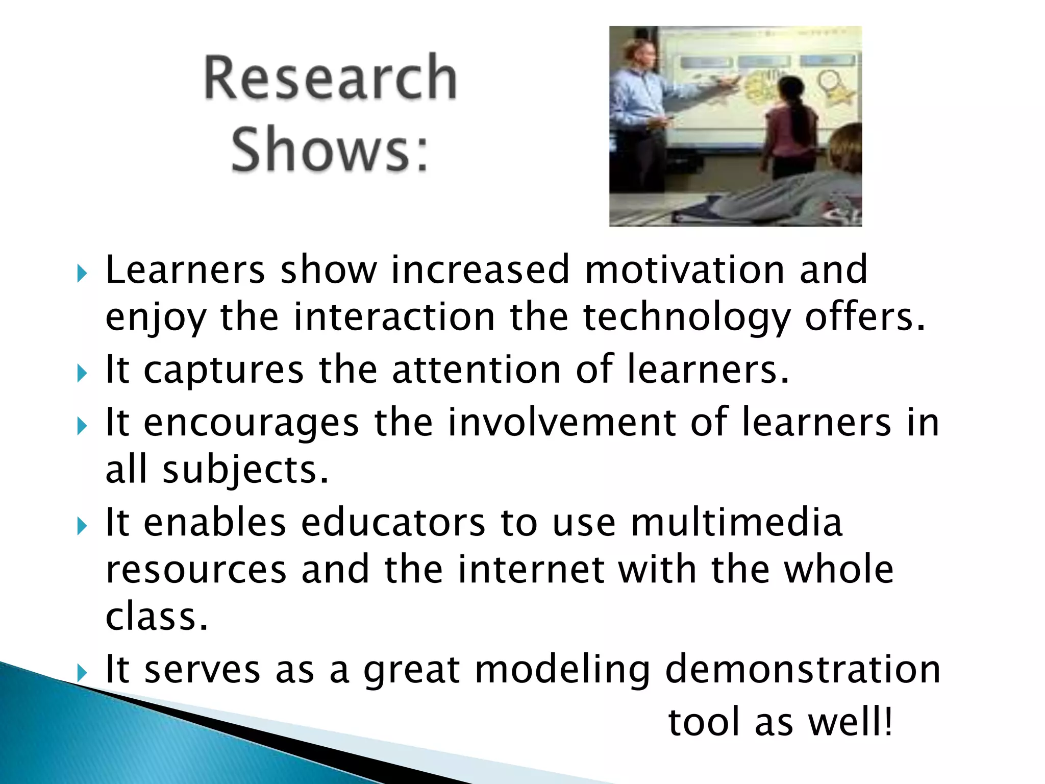 Research Shows:Learners show increased motivation and enjoy the interaction the technology offers. It captures the attention of learners. It encourages the involvement of learners in all subjects. It enables educators to use multimedia resources and the internet with the whole class.It serves as a great modeling demonstration                                                tool as well! 