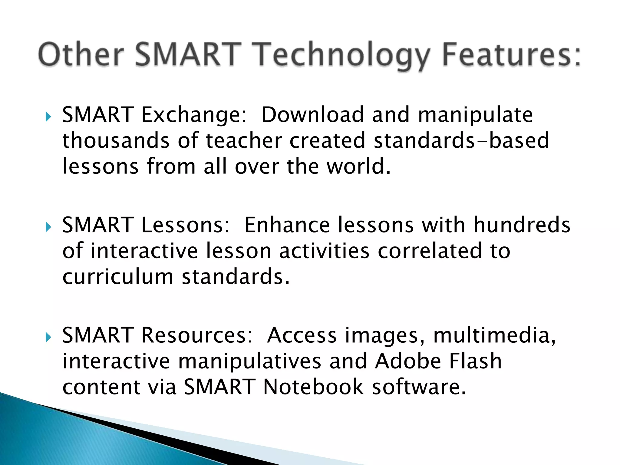 SMART Exchange:  Download and manipulate thousands of teacher created standards-based lessons from all over the world.SMART Lessons:  Enhance lessons with hundreds of interactive lesson activities correlated to curriculum standards.SMART Resources:  Access images, multimedia, interactive manipulatives and Adobe Flash content via SMART Notebook software.Other SMART Technology Features: