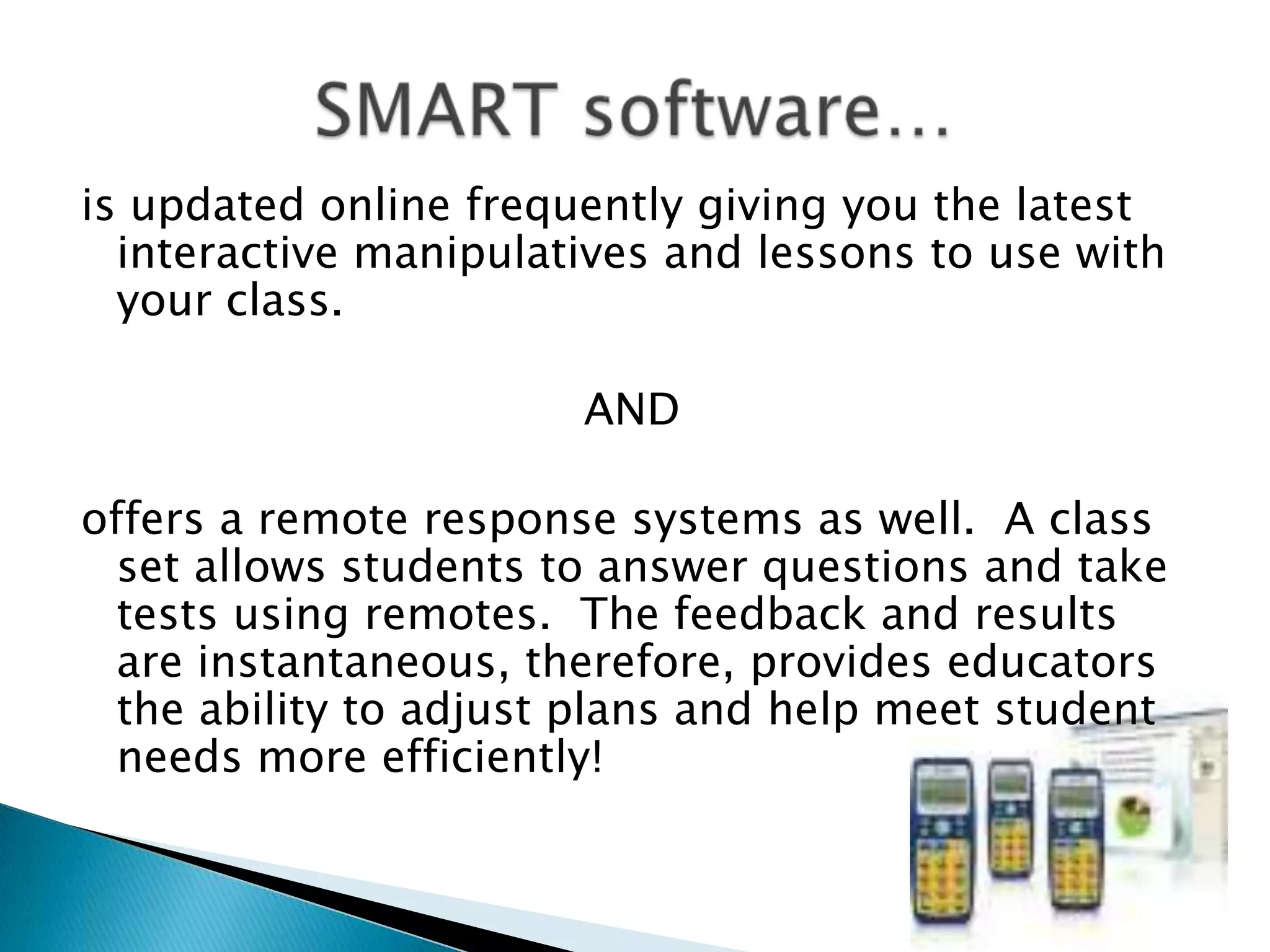 is updated online frequently giving you the latest interactive manipulatives and lessons to use with your class.  AND  offers a remote response systems as well.  A class set allows students to answer questions and take tests using remotes.  The feedback and results are instantaneous, therefore, provides educators the ability to adjust plans and help meet student needs more efficiently! SMART software…