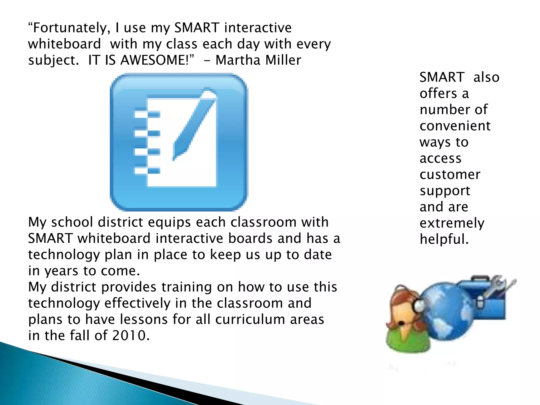 “Fortunately, I use my SMART interactive whiteboard  with my class each day with every subject.  IT IS AWESOME!”  - Martha MillerMy school district equips each classroom with SMART whiteboard interactive boards and has a technology plan in place to keep us up to date in years to come.  My district provides training on how to use this technology effectively in the classroom and plans to have lessons for all curriculum areas in the fall of 2010.  SMART  also offers a number of convenient ways to access customer support  and are extremely helpful.