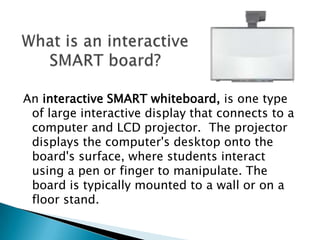 What is an interactive SMART board?An interactive SMART whiteboard, is one type of large interactive display that connects to a computer and LCD projector.  The projector displays the computer's desktop onto the board's surface, where students interact using a pen or finger to manipulate. The board is typically mounted to a wall or on a floor stand.