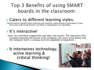 Caters to different learning styles.Tactile learners benefit from touching and marking, audio learners participate in class discussion and visual learners see what is taking place as it develops. It’s interactive!Users can contribute suggestions and ideas and actions. The interaction that transpires between the person at the computer, the users at the board, and the computer itself is a unique and very adaptable arrangement. It intertwines technology, 	   active learning & critical thinking!Top 3 Benefits of using SMART boards in the classroom: