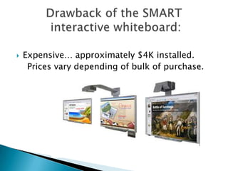 Expensive… approximately $4K installed.    Prices vary depending of bulk of purchase.Drawback of the SMART interactive whiteboard: