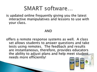 is updated online frequently giving you the latest interactive manipulatives and lessons to use with your class.  AND  offers a remote response systems as well.  A class set allows students to answer questions and take tests using remotes.  The feedback and results are instantaneous, therefore, provides educators the ability to adjust plans and help meet student needs more efficiently! SMART software…