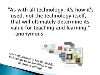 "As with all technology, it's how it's used, not the technology itself, that will ultimately determine its value for teaching and learning.“  - anonymousUse and practice is key for SMART technology to be beneficial in the classroom setting!