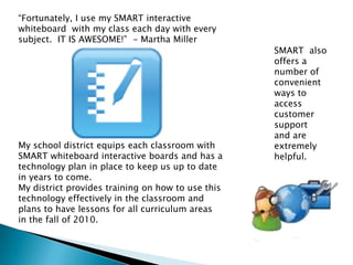 “Fortunately, I use my SMART interactive whiteboard  with my class each day with every subject.  IT IS AWESOME!”  - Martha MillerMy school district equips each classroom with SMART whiteboard interactive boards and has a technology plan in place to keep us up to date in years to come.  My district provides training on how to use this technology effectively in the classroom and plans to have lessons for all curriculum areas in the fall of 2010.  SMART  also offers a number of convenient ways to access customer support  and are extremely helpful.