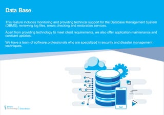 Data Base
This feature includes monitoring and providing technical support for the Database Management System
(DBMS), reviewing log files, errors checking and restoration services.
Apart from providing technology to meet client requirements, we also offer application maintenance and
constant updates.
We have a team of software professionals who are specialized in security and disaster management
techniques.
Data Base
 