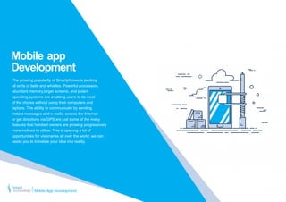 Mobile app
Development
The growing popularity of Smartphones is packing
all sorts of bells and whistles. Powerful processors,
abundant memory,larger screens, and potent
operating systems are enabling users to do most
of the chores without using their computers and
laptops. The ability to communicate by sending
instant messages and e-mails, access the Internet
or get directions via GPS are just some of the many
features that handset owners are growing progressively
more inclined to utilize. This is opening a lot of
opportunities for visionaries all over the world; we can
assist you to translate your idea into reality.
Mobile App Development
 