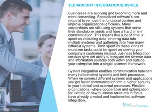 Businesses are evolving and becoming more and
more demanding. Specialized software’s are
required to remove the functional barriers and
improve organizational efficiency. Many
corporations are still using systems that serve
their standalone needs and have a hard time in
communication. This means that a lot of time is
spent on validating data, entering data into
multiple systems and gathering data from many
different systems. Time spent on these kinds of
mundane tasks could be spent on serving your
company’s customers instead. Business Integration
services give the ability to integrate the diverse data
and information sources both within and outside
your enterprise into a single coherent framework.
System integration enables communication between
many independent systems and their processes.
When we connect different systems and applications
you get faster communication with a higher security
in your internal and external processes. Flexible
organizations, where cooperation and optimization
for existing or new business areas are in focus,
have already created and implemented software
integration.
TECHNOLOGY INTEGRATION SERVICES
Technology
 